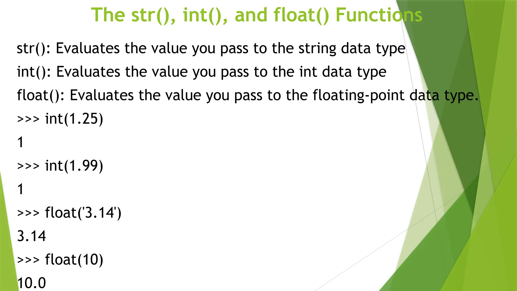 The str(), int(), and float() Functions
str(): Evaluates the value you pass to the string data type
int(): Evaluates the value you pass to the int data type
float(): Evaluates the value you pass to the floating-point data type.
>>> int(1.25)
1
>>> int(1.99)
1
>>> float('3.14')
3.14
>>> float(10)
10.0
 