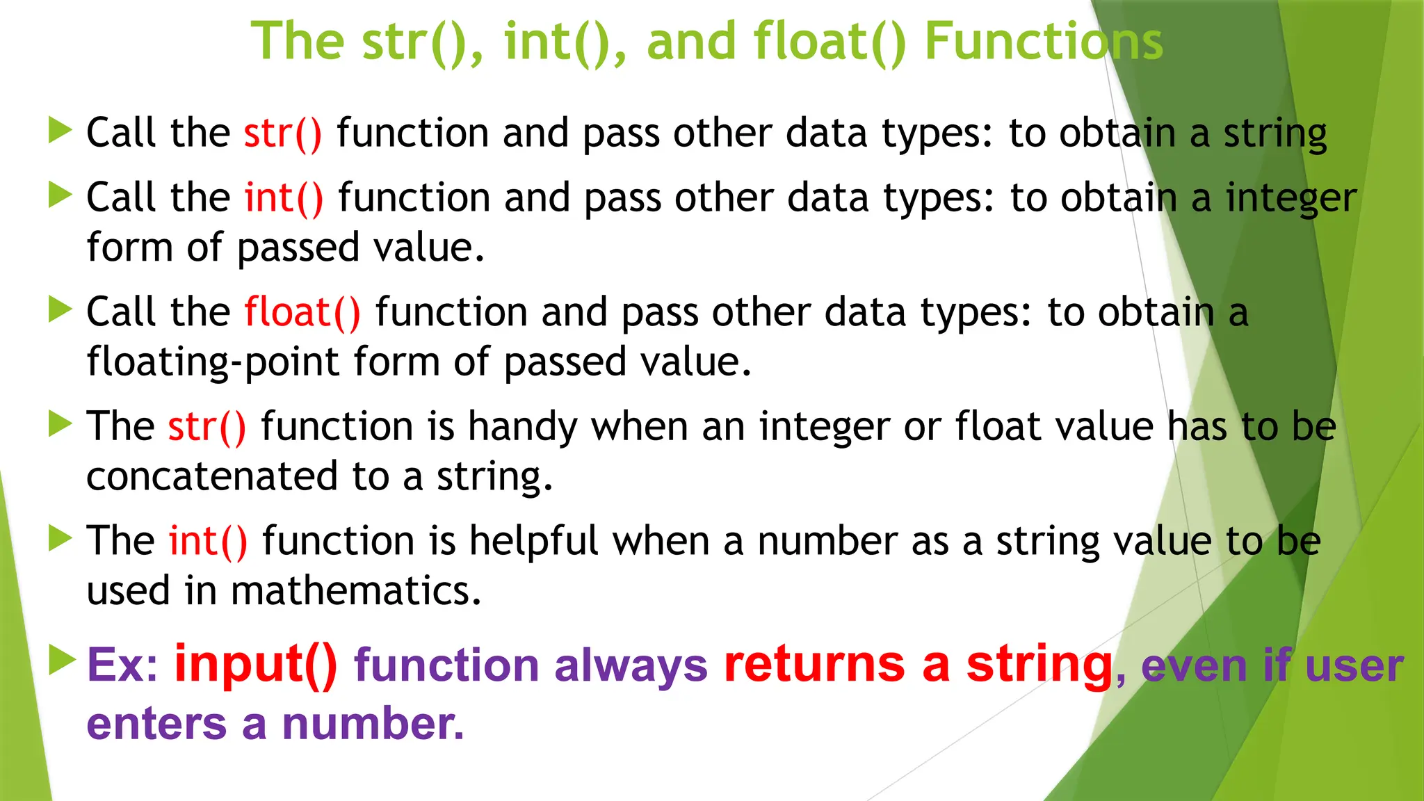 The str(), int(), and float() Functions
 Call the str() function and pass other data types: to obtain a string
 Call the int() function and pass other data types: to obtain a integer
form of passed value.
 Call the float() function and pass other data types: to obtain a
floating-point form of passed value.
 The str() function is handy when an integer or float value has to be
concatenated to a string.
 The int() function is helpful when a number as a string value to be
used in mathematics.
 Ex: input() function always returns a string, even if user
enters a number.
 