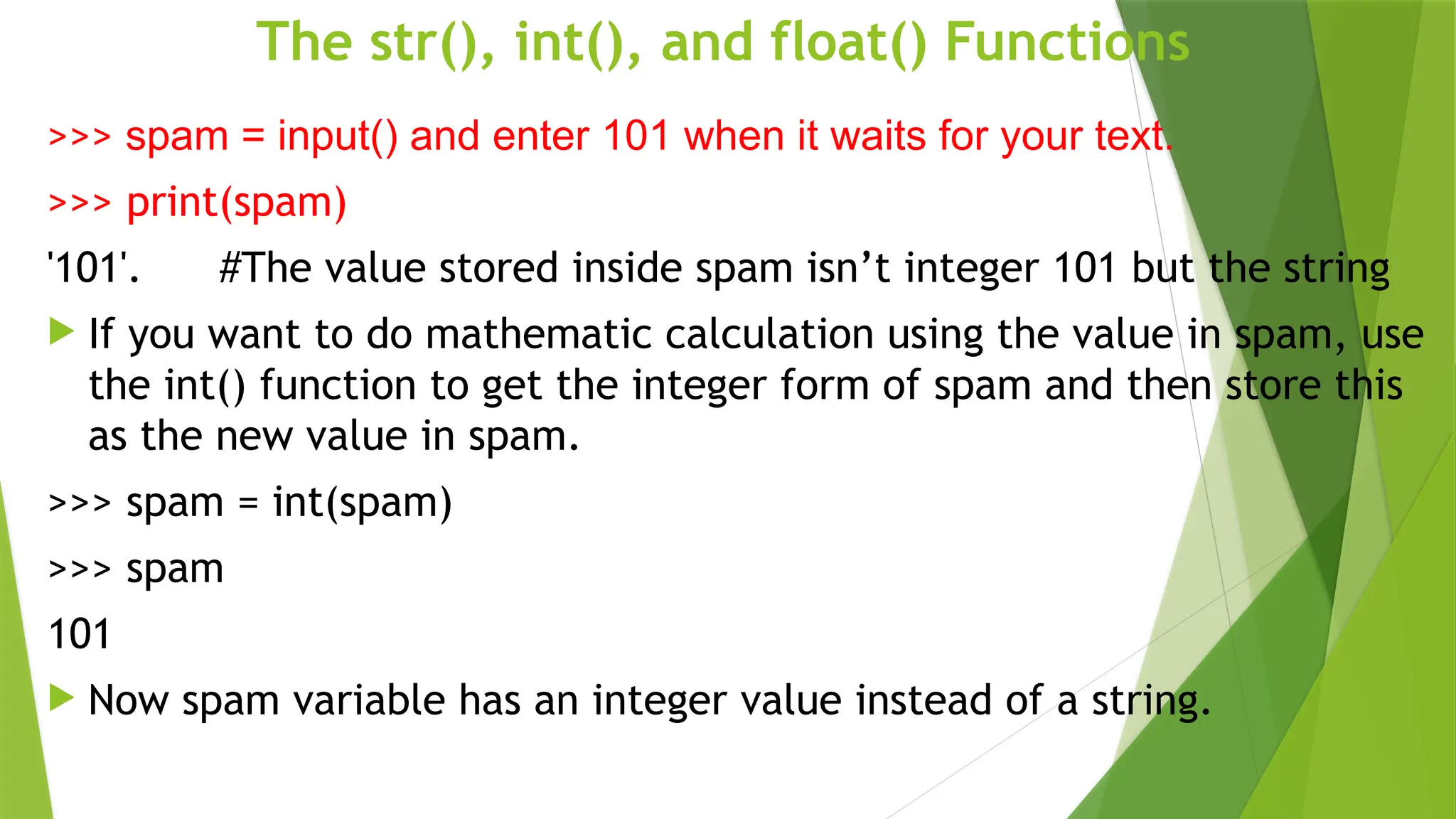 The str(), int(), and float() Functions
>>> spam = input() and enter 101 when it waits for your text.
>>> print(spam)
'101'. #The value stored inside spam isn’t integer 101 but the string
 If you want to do mathematic calculation using the value in spam, use
the int() function to get the integer form of spam and then store this
as the new value in spam.
>>> spam = int(spam)
>>> spam
101
 Now spam variable has an integer value instead of a string.
 