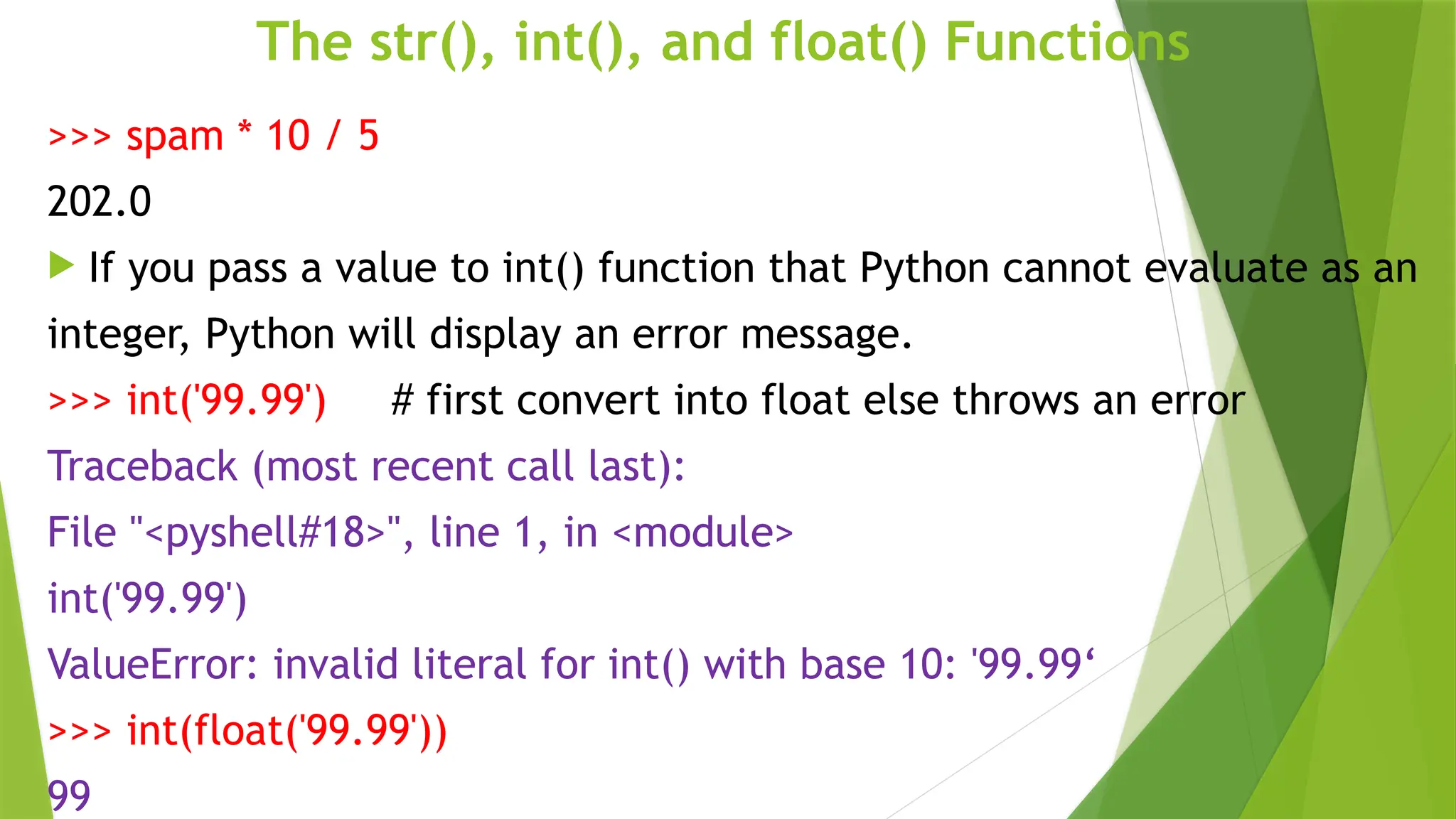 The str(), int(), and float() Functions
>>> spam * 10 / 5
202.0
 If you pass a value to int() function that Python cannot evaluate as an
integer, Python will display an error message.
>>> int('99.99') # first convert into float else throws an error
Traceback (most recent call last):
File "<pyshell#18>", line 1, in <module>
int('99.99')
ValueError: invalid literal for int() with base 10: '99.99‘
>>> int(float('99.99'))
99
 