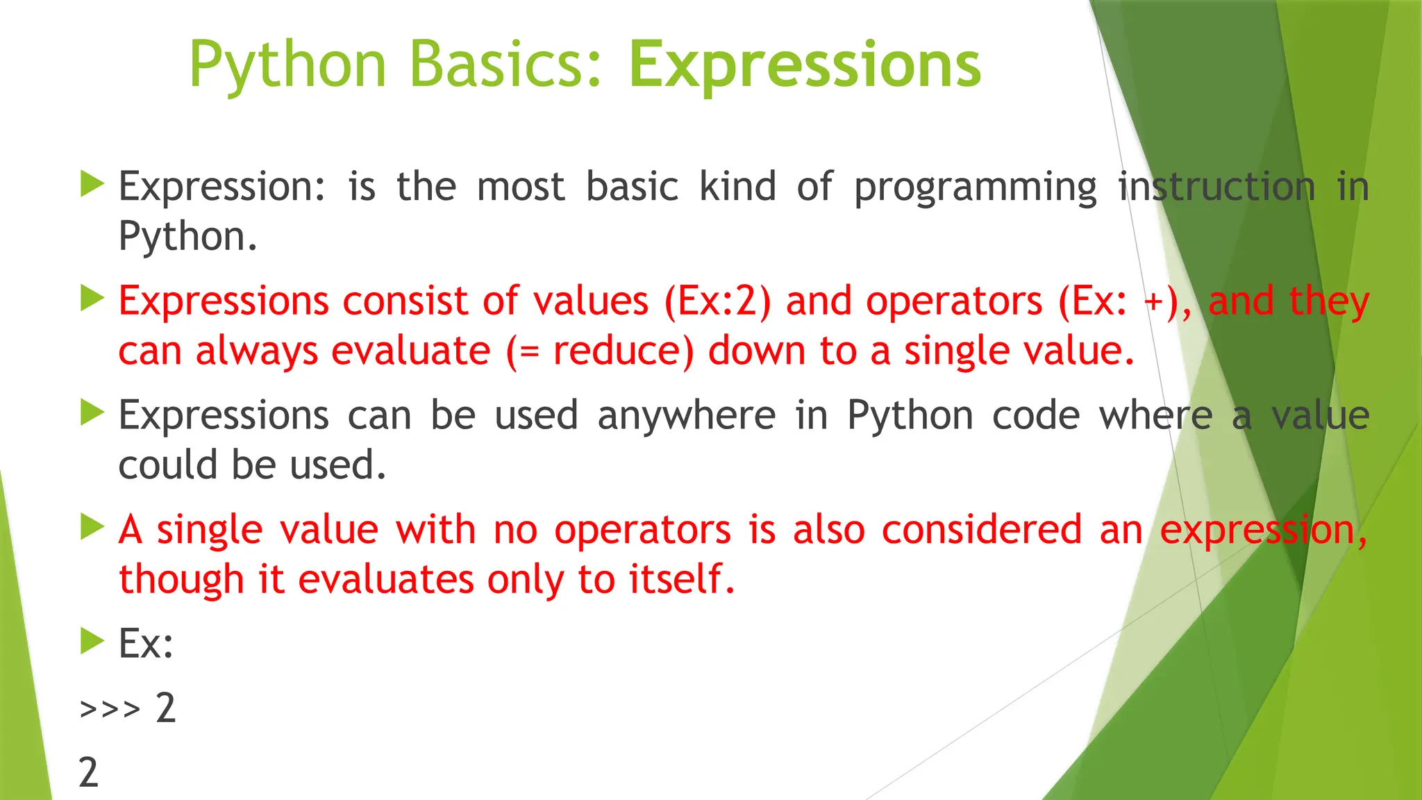 Python Basics: Expressions
 Expression: is the most basic kind of programming instruction in
Python.
 Expressions consist of values (Ex:2) and operators (Ex: +), and they
can always evaluate (= reduce) down to a single value.
 Expressions can be used anywhere in Python code where a value
could be used.
 A single value with no operators is also considered an expression,
though it evaluates only to itself.
 Ex:
>>> 2
2
 