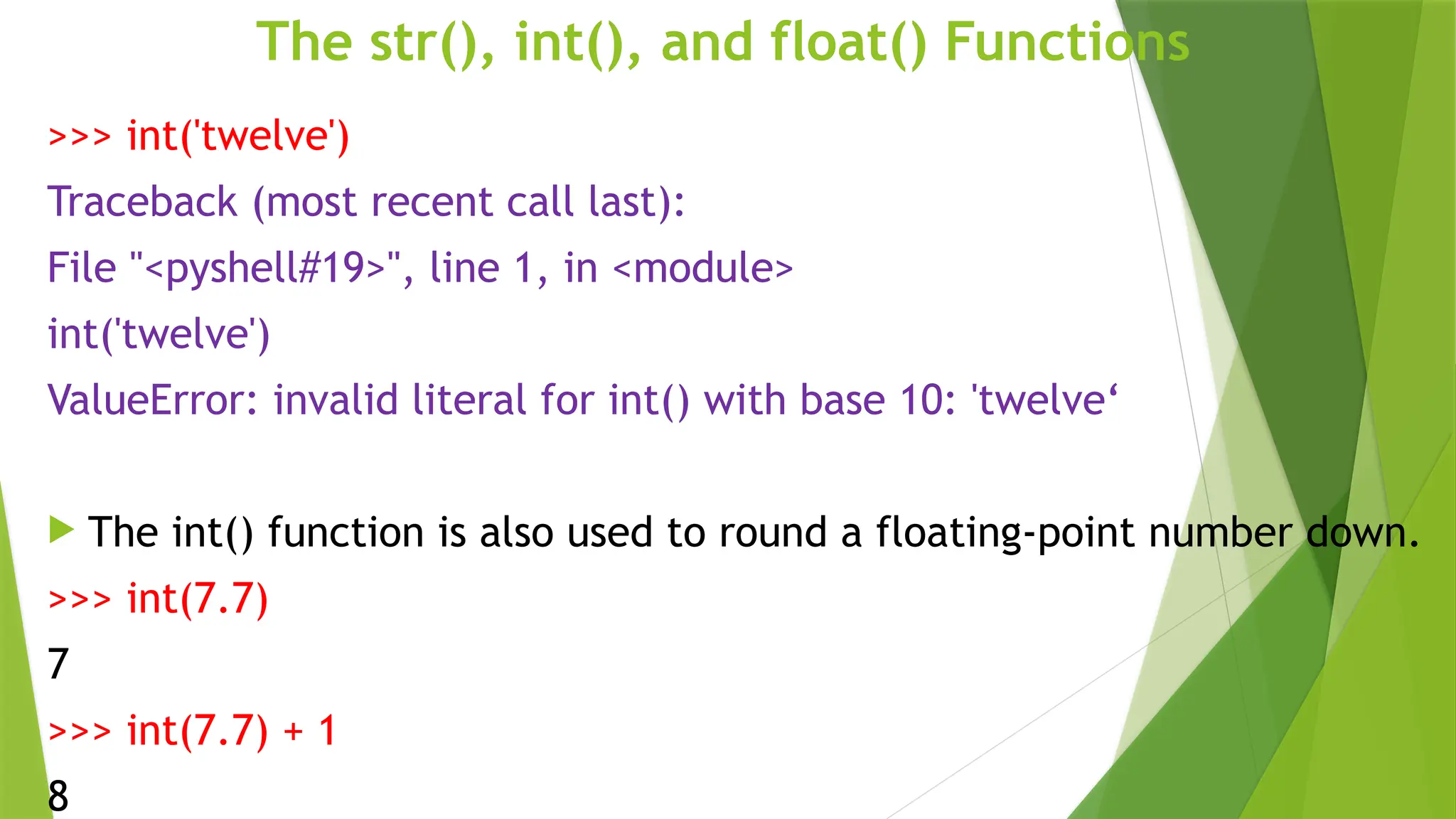 The str(), int(), and float() Functions
>>> int('twelve')
Traceback (most recent call last):
File "<pyshell#19>", line 1, in <module>
int('twelve')
ValueError: invalid literal for int() with base 10: 'twelve‘
 The int() function is also used to round a floating-point number down.
>>> int(7.7)
7
>>> int(7.7) + 1
8
 
