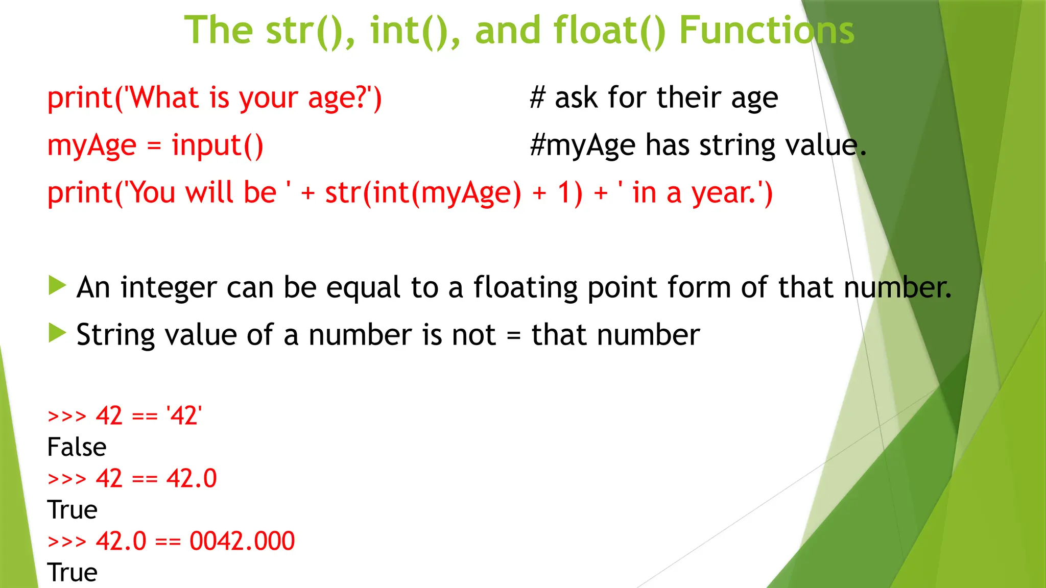 The str(), int(), and float() Functions
print('What is your age?') # ask for their age
myAge = input() #myAge has string value.
print('You will be ' + str(int(myAge) + 1) + ' in a year.')
 An integer can be equal to a floating point form of that number.
 String value of a number is not = that number
>>> 42 == '42'
False
>>> 42 == 42.0
True
>>> 42.0 == 0042.000
True
 