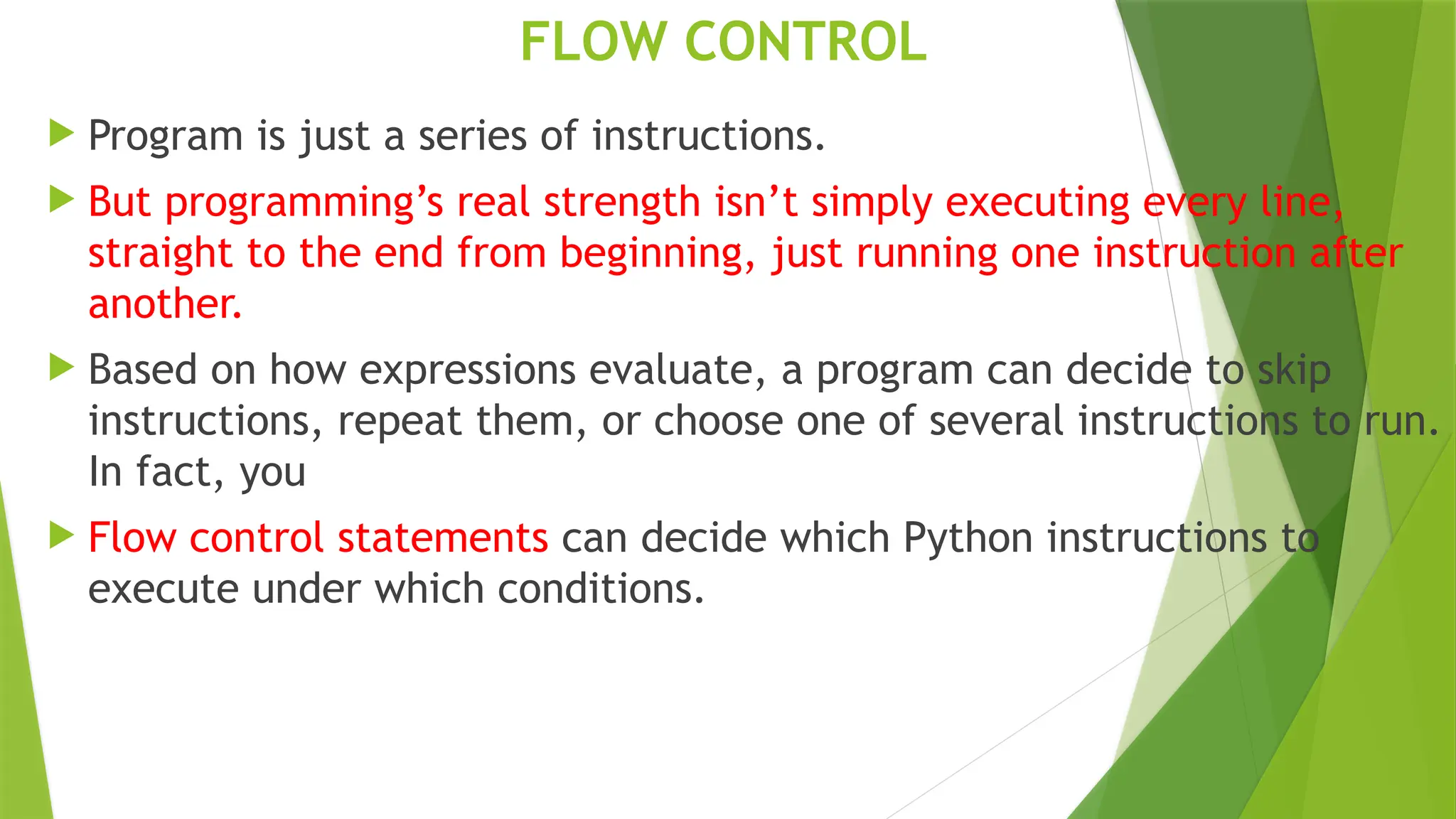 FLOW CONTROL
 Program is just a series of instructions.
 But programming’s real strength isn’t simply executing every line,
straight to the end from beginning, just running one instruction after
another.
 Based on how expressions evaluate, a program can decide to skip
instructions, repeat them, or choose one of several instructions to run.
In fact, you
 Flow control statements can decide which Python instructions to
execute under which conditions.
 
