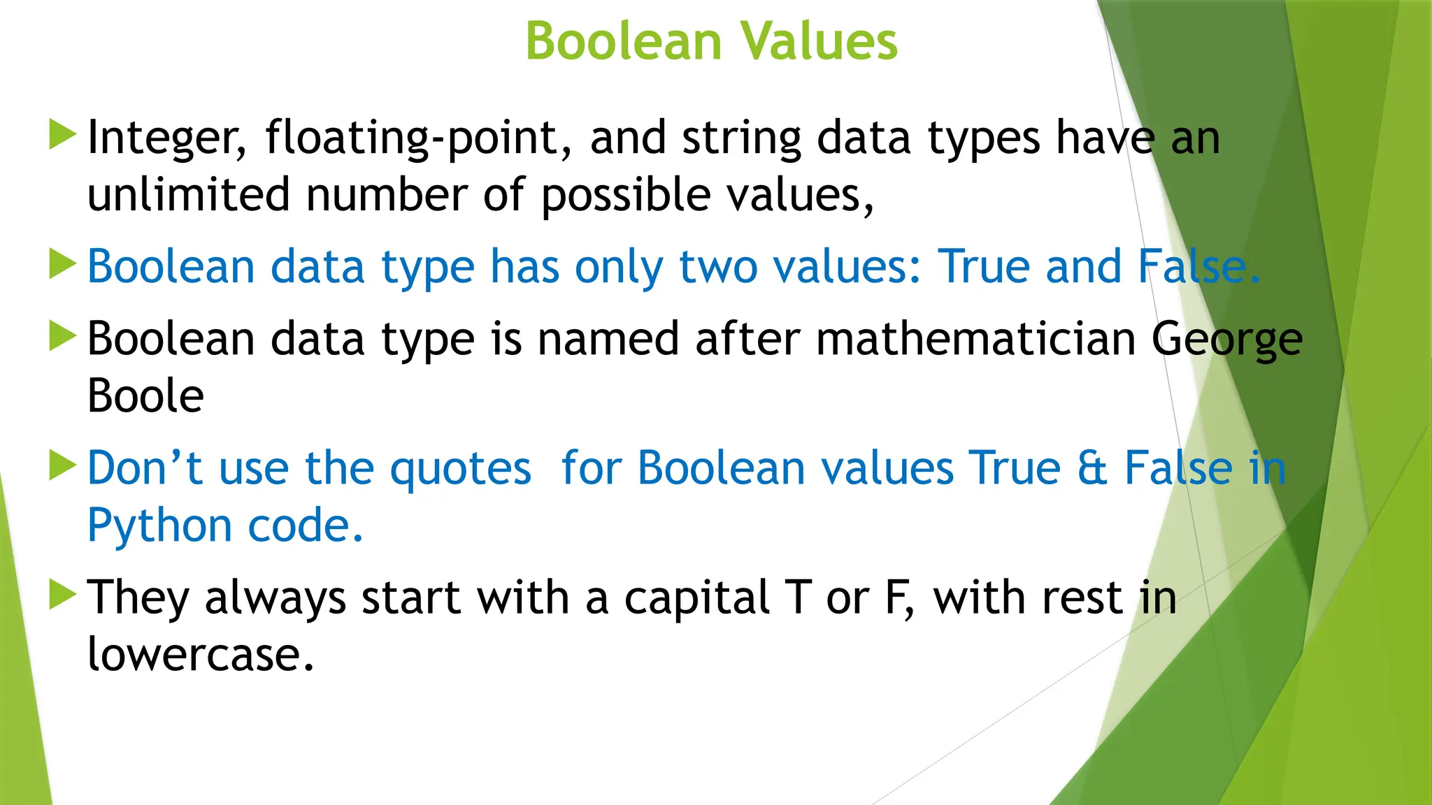 Boolean Values
 Integer, floating-point, and string data types have an
unlimited number of possible values,
 Boolean data type has only two values: True and False.
 Boolean data type is named after mathematician George
Boole
 Don’t use the quotes for Boolean values True & False in
Python code.
 They always start with a capital T or F, with rest in
lowercase.
 