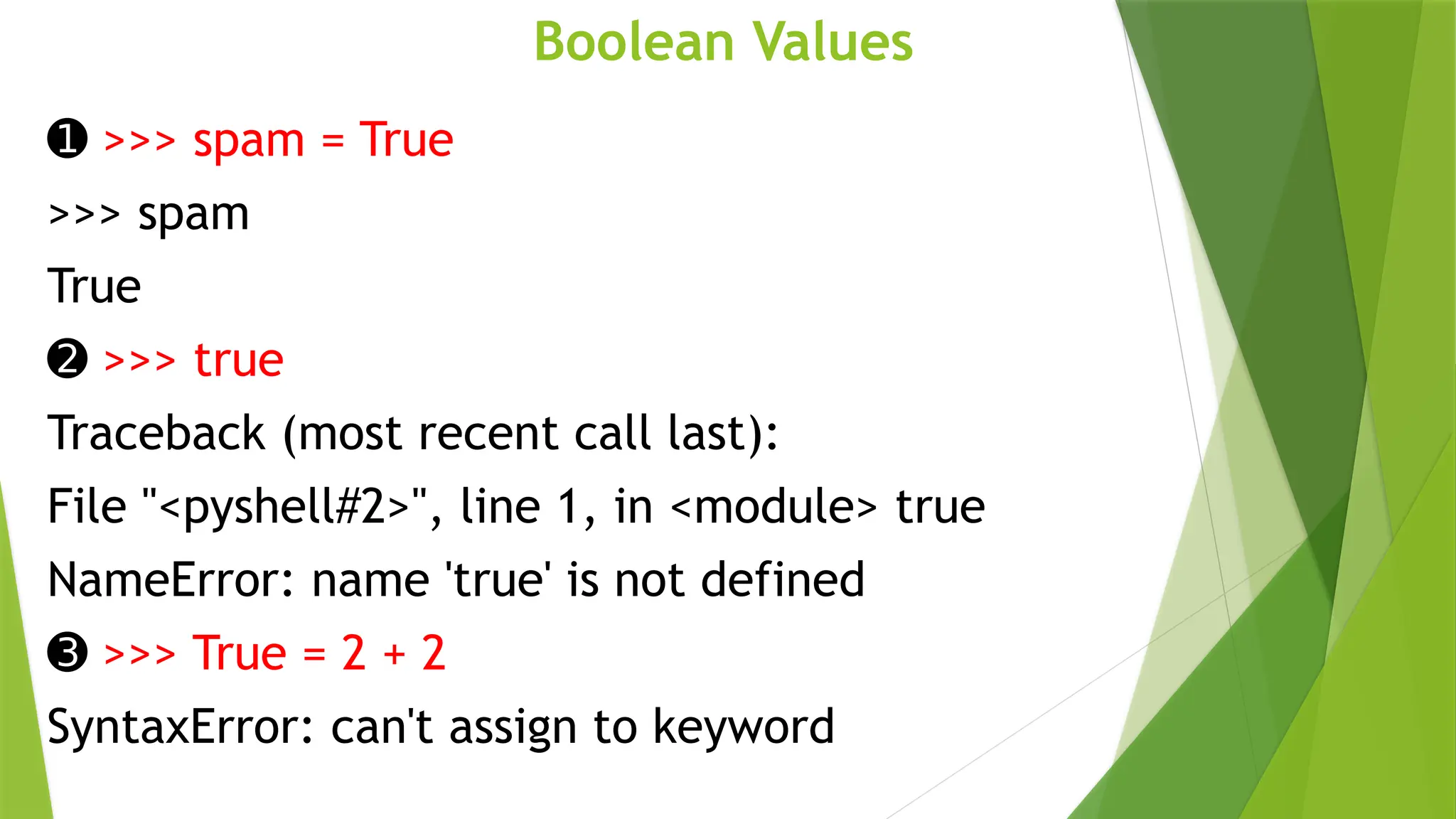 Boolean Values
➊ >>> spam = True
>>> spam
True
➋ >>> true
Traceback (most recent call last):
File "<pyshell#2>", line 1, in <module> true
NameError: name 'true' is not defined
➌ >>> True = 2 + 2
SyntaxError: can't assign to keyword
 