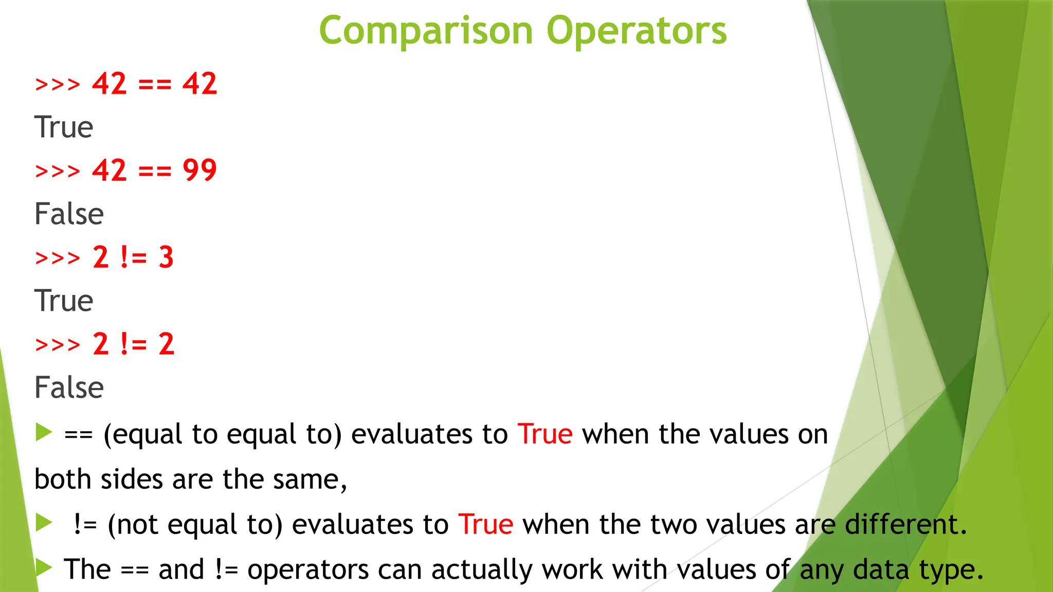 Comparison Operators
>>> 42 == 42
True
>>> 42 == 99
False
>>> 2 != 3
True
>>> 2 != 2
False
 == (equal to equal to) evaluates to True when the values on
both sides are the same,
 != (not equal to) evaluates to True when the two values are different.
 The == and != operators can actually work with values of any data type.
 