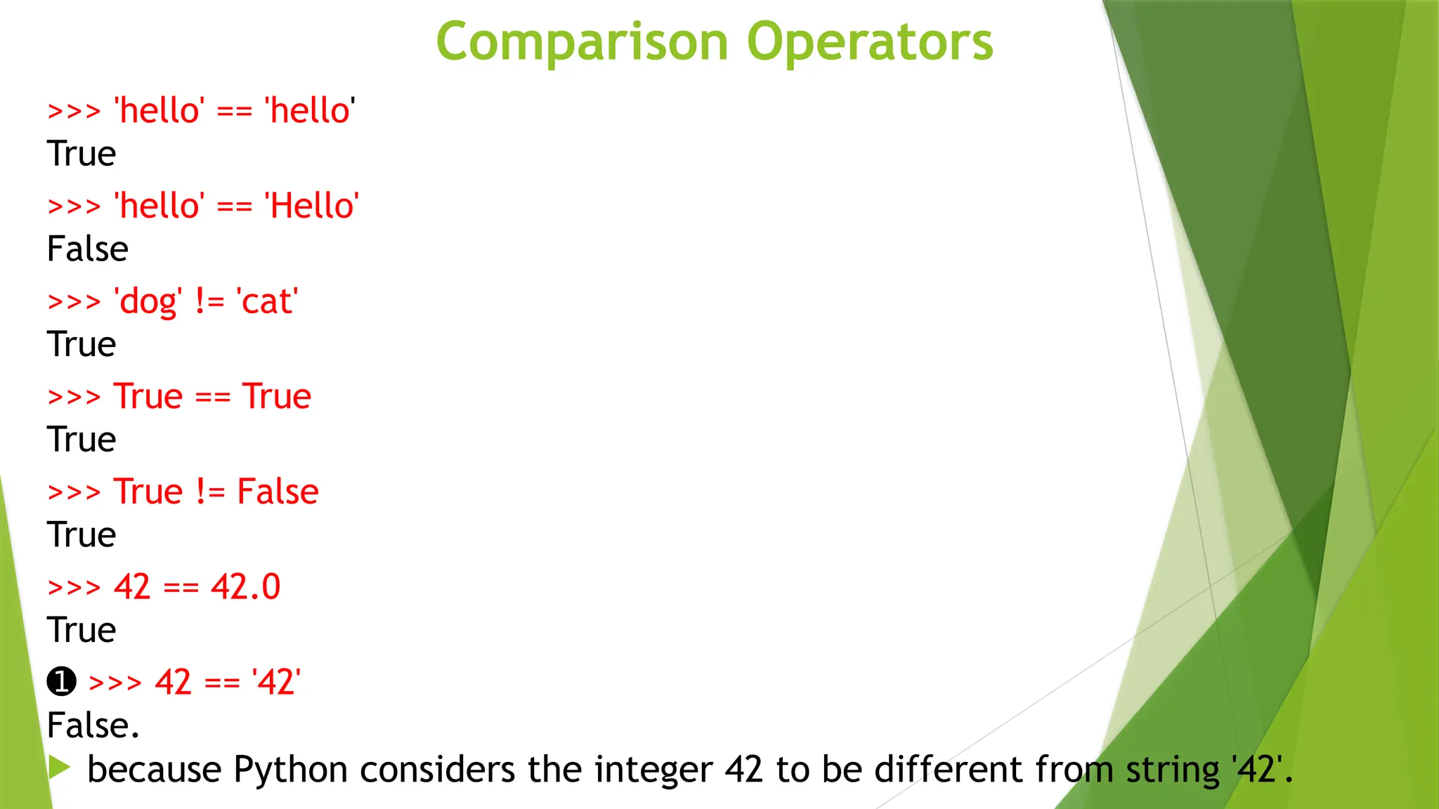 Comparison Operators
>>> 'hello' == 'hello'
True
>>> 'hello' == 'Hello'
False
>>> 'dog' != 'cat'
True
>>> True == True
True
>>> True != False
True
>>> 42 == 42.0
True
➊ >>> 42 == '42'
False.
 because Python considers the integer 42 to be different from string '42'.
 