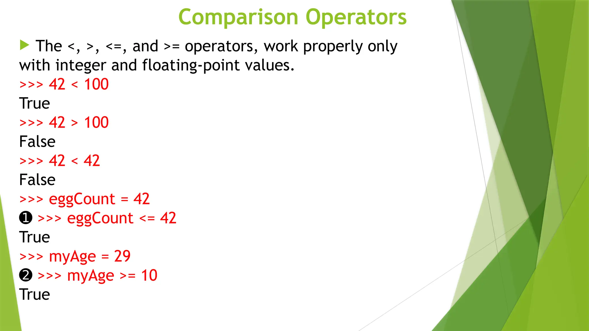 Comparison Operators
 The <, >, <=, and >= operators, work properly only
with integer and floating-point values.
>>> 42 < 100
True
>>> 42 > 100
False
>>> 42 < 42
False
>>> eggCount = 42
➊ >>> eggCount <= 42
True
>>> myAge = 29
➋ >>> myAge >= 10
True
 