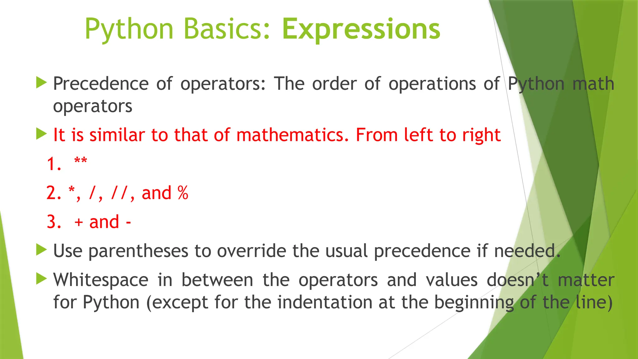 Python Basics: Expressions
 Precedence of operators: The order of operations of Python math
operators
 It is similar to that of mathematics. From left to right
1. **
2. *, /, //, and %
3. + and -
 Use parentheses to override the usual precedence if needed.
 Whitespace in between the operators and values doesn’t matter
for Python (except for the indentation at the beginning of the line)
 