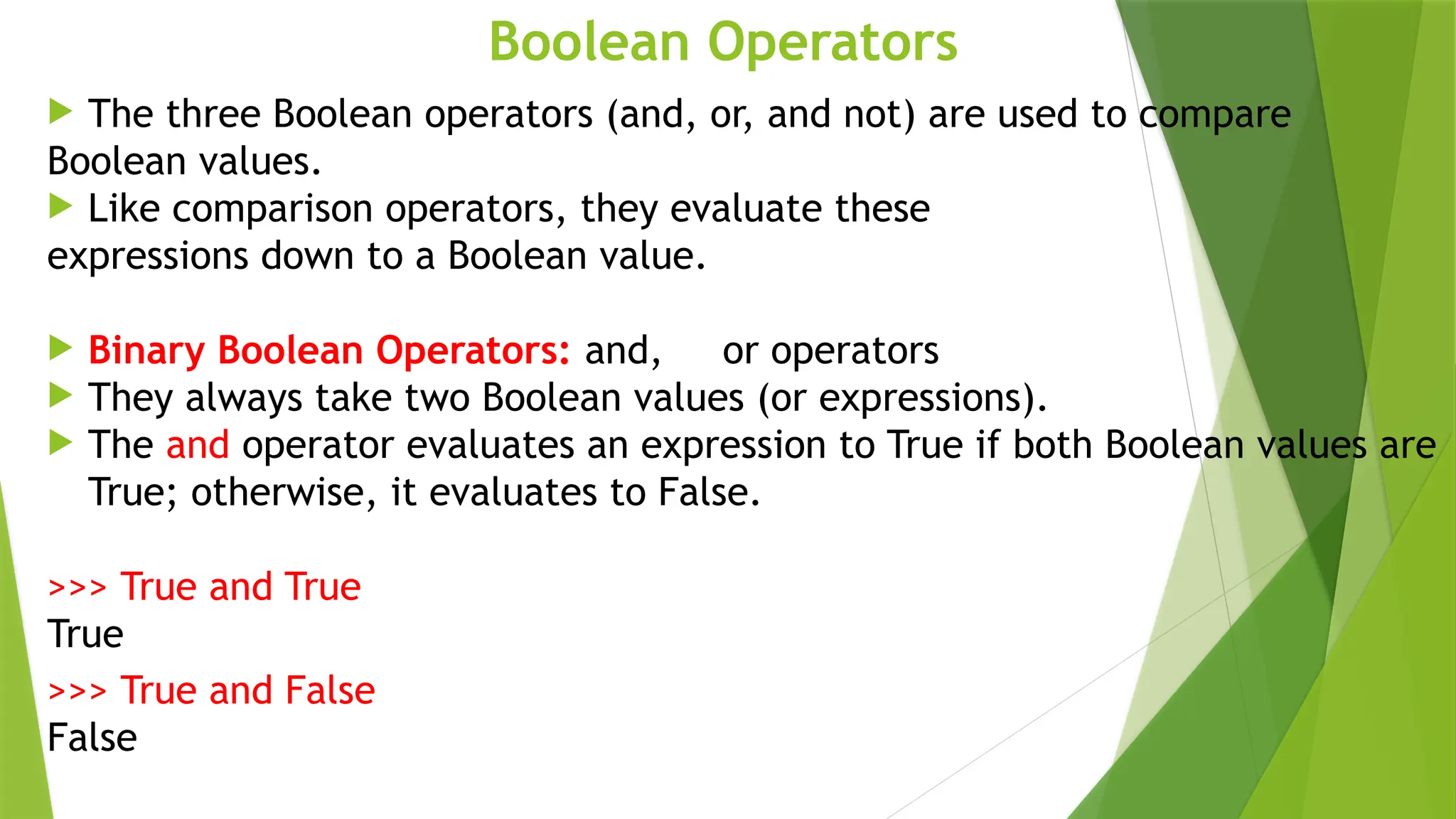 Boolean Operators
 The three Boolean operators (and, or, and not) are used to compare
Boolean values.
 Like comparison operators, they evaluate these
expressions down to a Boolean value.
 Binary Boolean Operators: and, or operators
 They always take two Boolean values (or expressions).
 The and operator evaluates an expression to True if both Boolean values are
True; otherwise, it evaluates to False.
>>> True and True
True
>>> True and False
False
 
