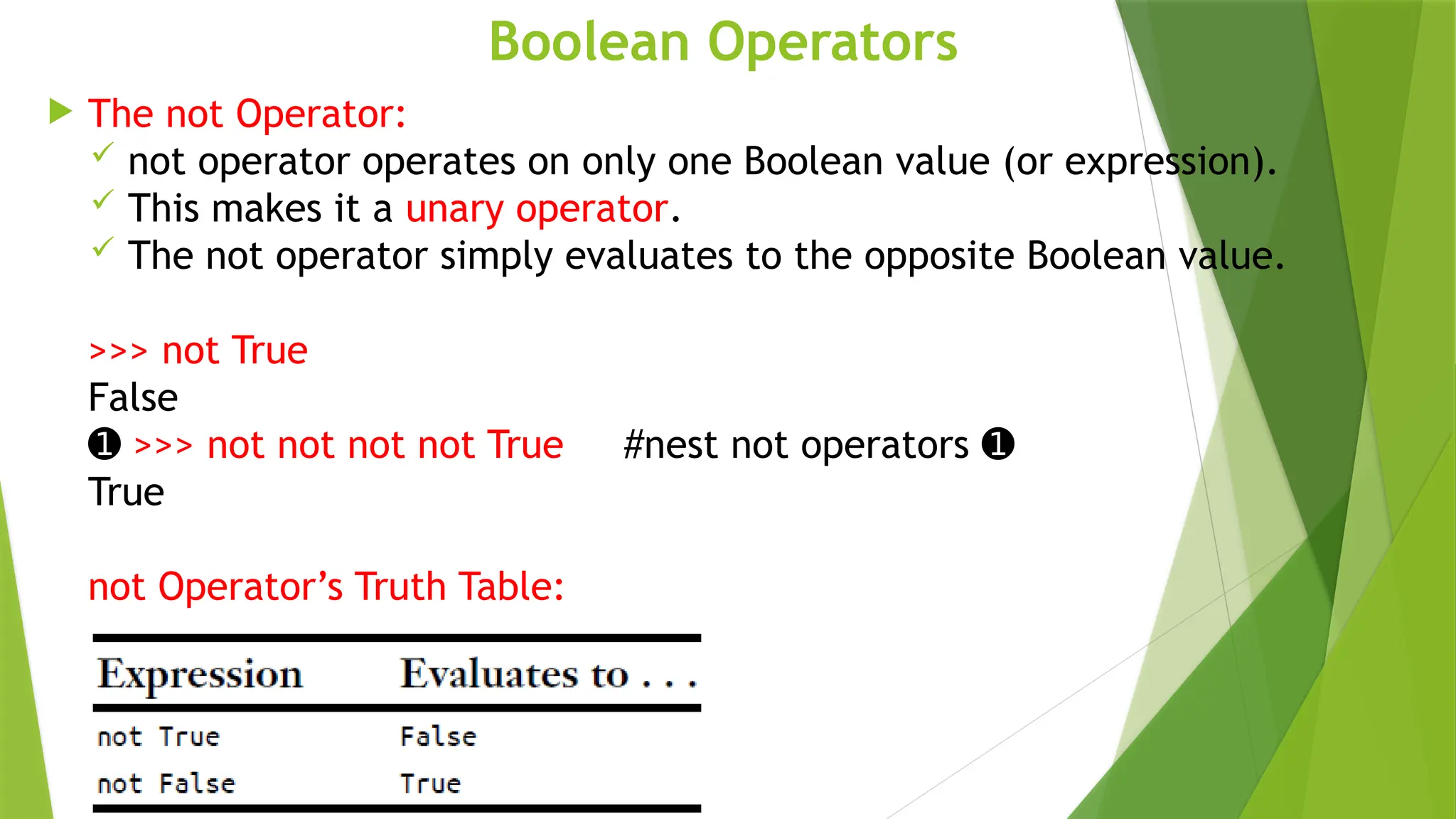 Boolean Operators
 The not Operator:
 not operator operates on only one Boolean value (or expression).
 This makes it a unary operator.
 The not operator simply evaluates to the opposite Boolean value.
>>> not True
False
➊ >>> not not not not True #nest not operators ➊
True
not Operator’s Truth Table:
 