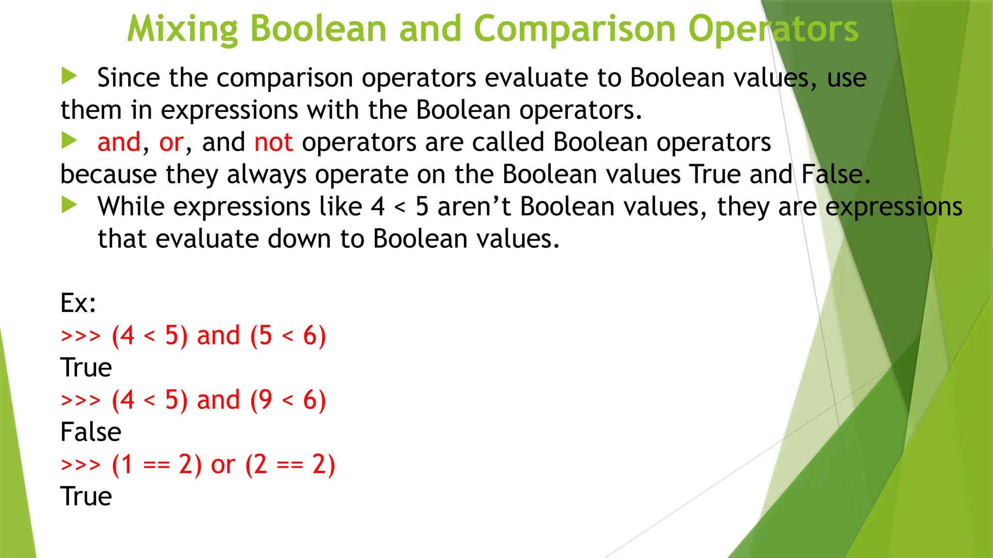 Mixing Boolean and Comparison Operators
 Since the comparison operators evaluate to Boolean values, use
them in expressions with the Boolean operators.
 and, or, and not operators are called Boolean operators
because they always operate on the Boolean values True and False.
 While expressions like 4 < 5 aren’t Boolean values, they are expressions
that evaluate down to Boolean values.
Ex:
>>> (4 < 5) and (5 < 6)
True
>>> (4 < 5) and (9 < 6)
False
>>> (1 == 2) or (2 == 2)
True
 