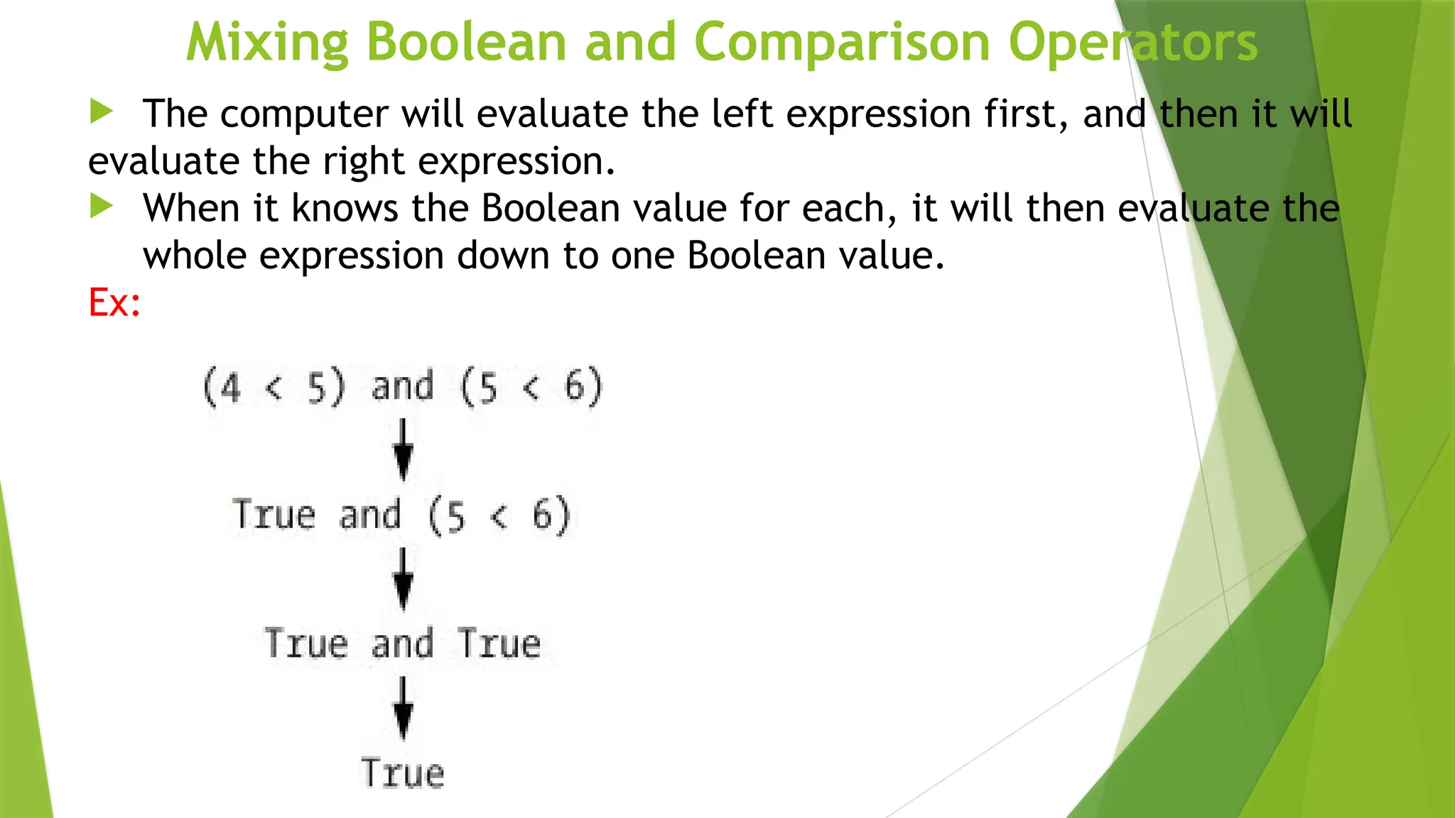 Mixing Boolean and Comparison Operators
 The computer will evaluate the left expression first, and then it will
evaluate the right expression.
 When it knows the Boolean value for each, it will then evaluate the
whole expression down to one Boolean value.
Ex:
 
