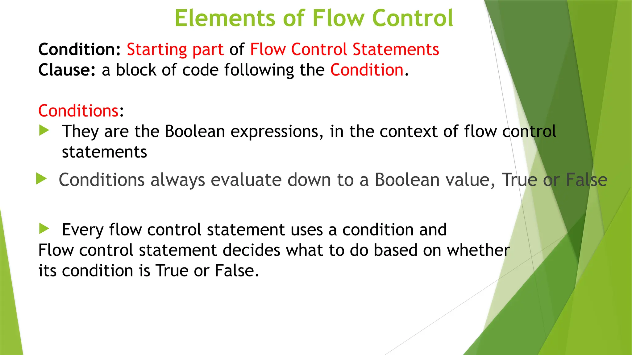 Elements of Flow Control
Condition: Starting part of Flow Control Statements
Clause: a block of code following the Condition.
Conditions:
 They are the Boolean expressions, in the context of flow control
statements
 Conditions always evaluate down to a Boolean value, True or False
 Every flow control statement uses a condition and
Flow control statement decides what to do based on whether
its condition is True or False.
 