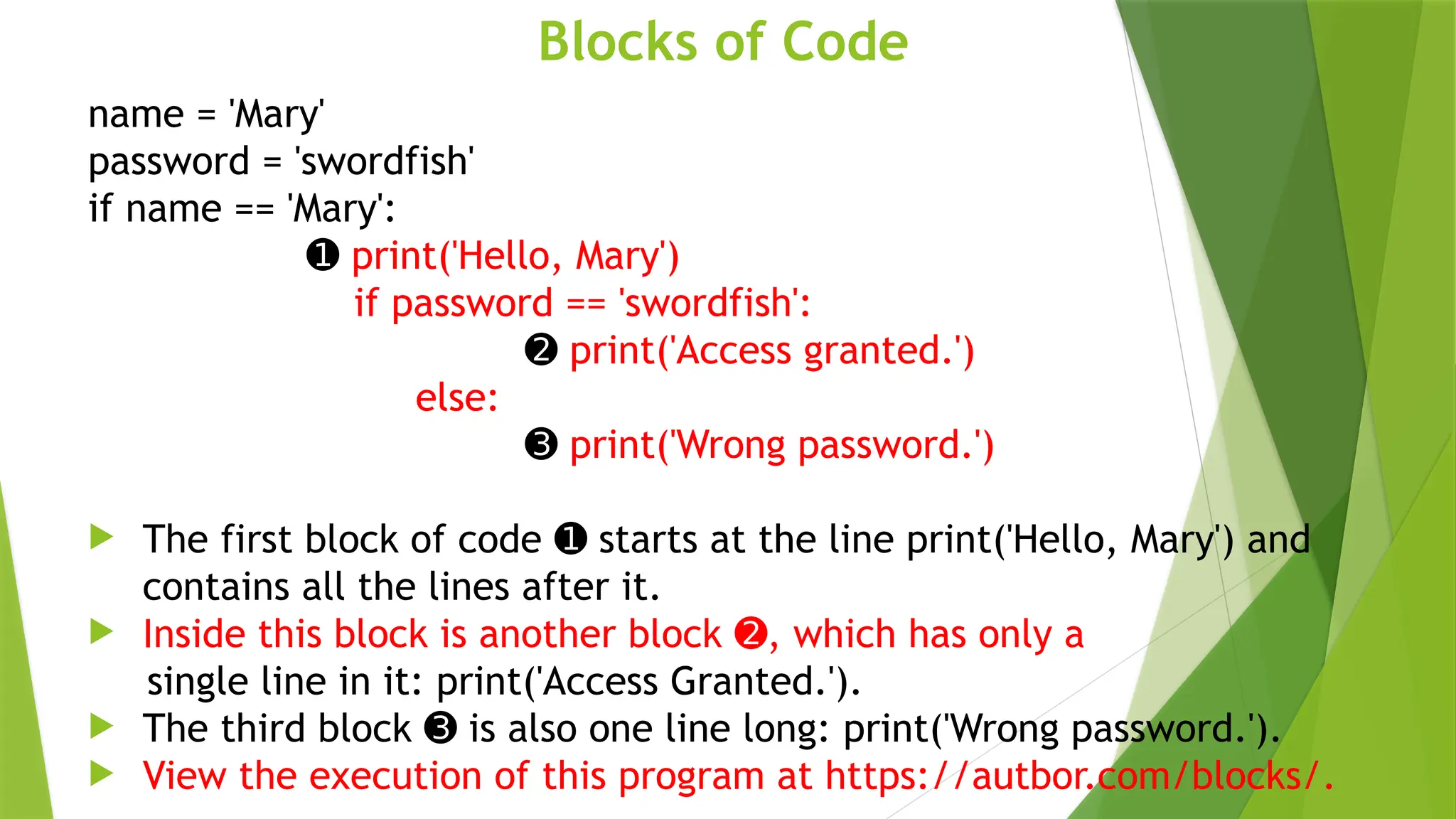 Blocks of Code
name = 'Mary'
password = 'swordfish'
if name == 'Mary':
➊ print('Hello, Mary')
if password == 'swordfish':
➋ print('Access granted.')
else:
➌ print('Wrong password.')
 The first block of code starts at the line print('Hello, Mary') and
➊
contains all the lines after it.
 Inside this block is another block , which has only a
➋
single line in it: print('Access Granted.').
 The third block is also one line long: print('Wrong password.').
➌
 View the execution of this program at https://autbor.com/blocks/.
 