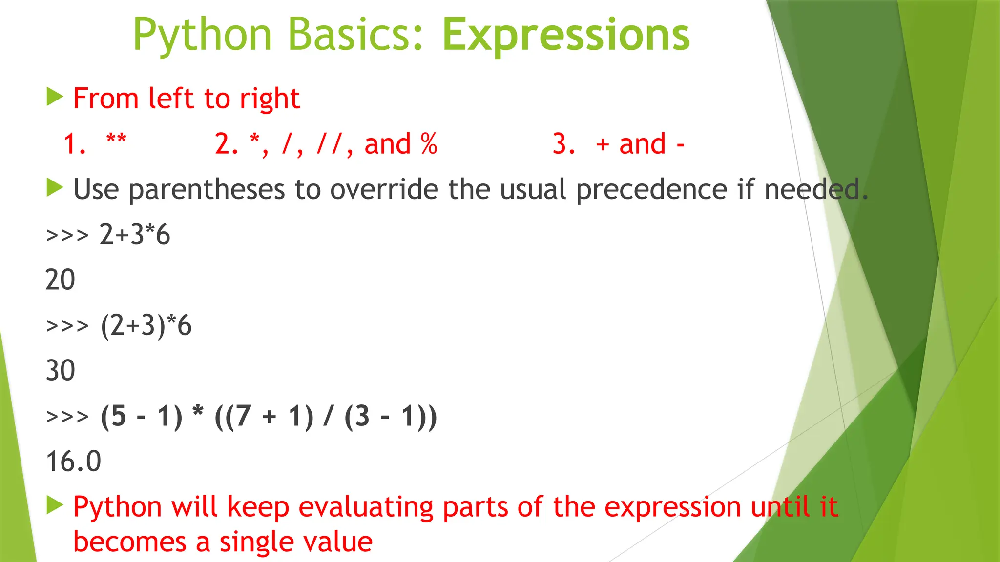 Python Basics: Expressions
 From left to right
1. ** 2. *, /, //, and % 3. + and -
 Use parentheses to override the usual precedence if needed.
>>> 2+3*6
20
>>> (2+3)*6
30
>>> (5 - 1) * ((7 + 1) / (3 - 1))
16.0
 Python will keep evaluating parts of the expression until it
becomes a single value
 