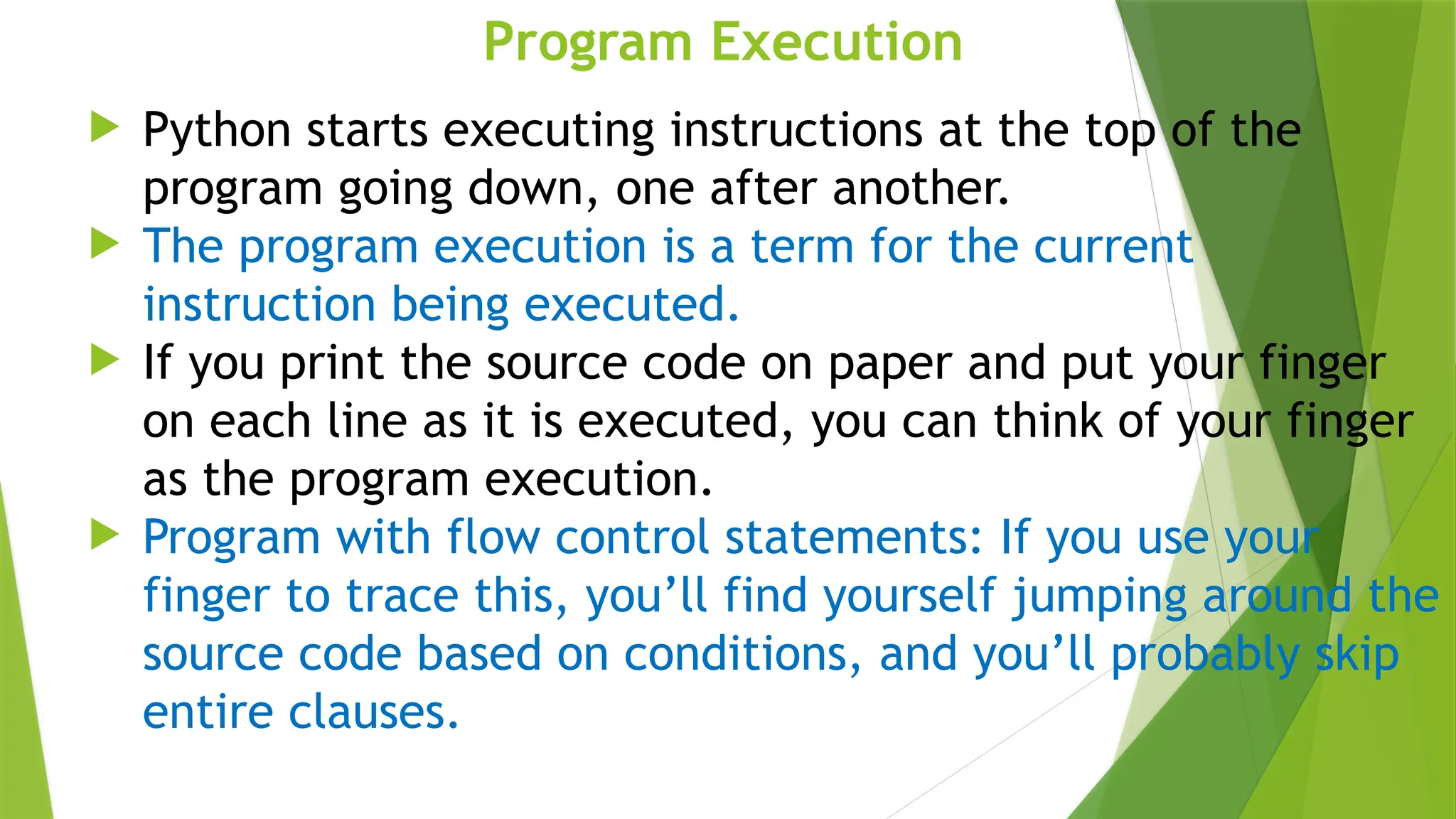 Program Execution
 Python starts executing instructions at the top of the
program going down, one after another.
 The program execution is a term for the current
instruction being executed.
 If you print the source code on paper and put your finger
on each line as it is executed, you can think of your finger
as the program execution.
 Program with flow control statements: If you use your
finger to trace this, you’ll find yourself jumping around the
source code based on conditions, and you’ll probably skip
entire clauses.
 