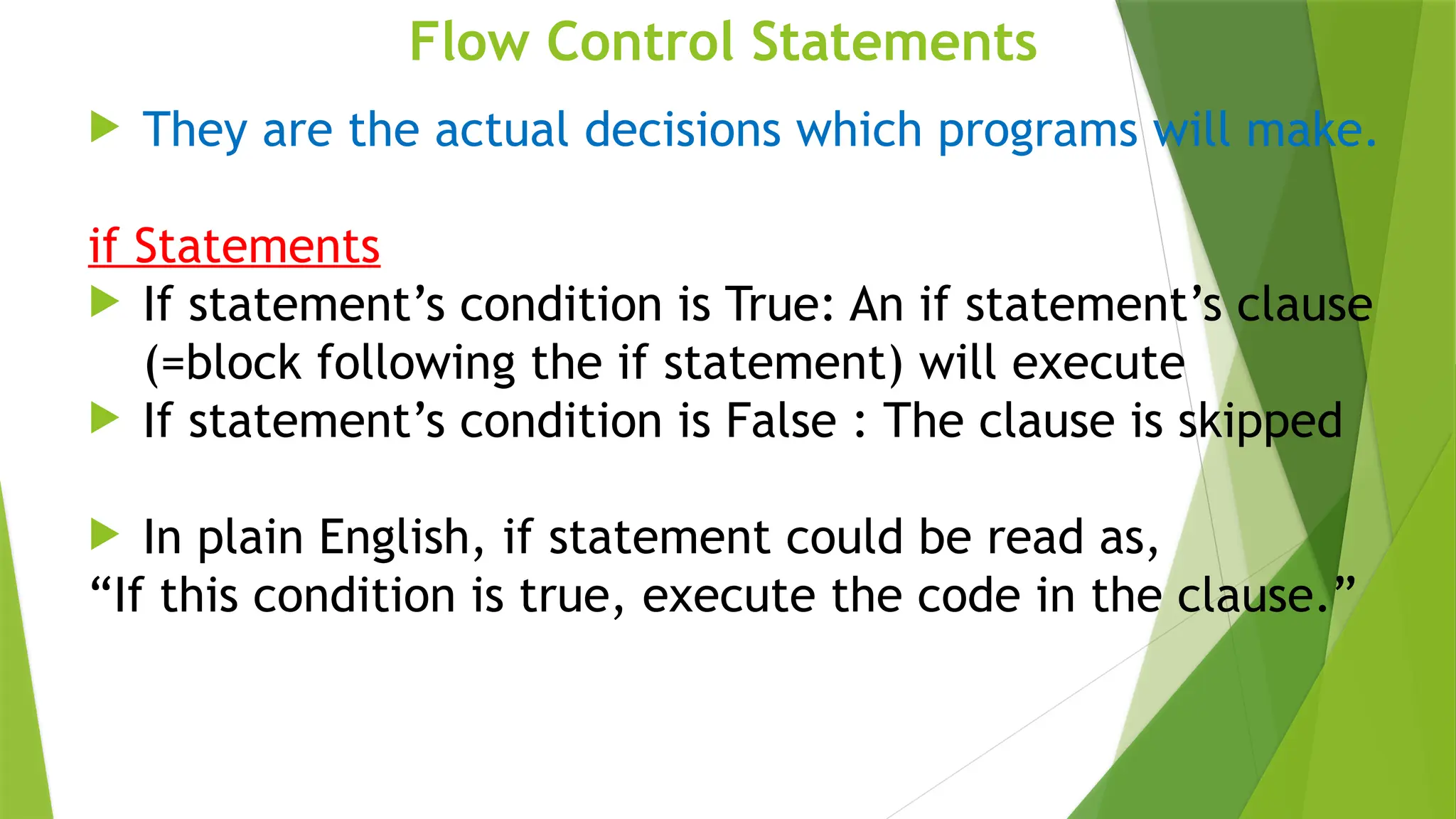 Flow Control Statements
 They are the actual decisions which programs will make.
if Statements
 If statement’s condition is True: An if statement’s clause
(=block following the if statement) will execute
 If statement’s condition is False : The clause is skipped
 In plain English, if statement could be read as,
“If this condition is true, execute the code in the clause.”
 