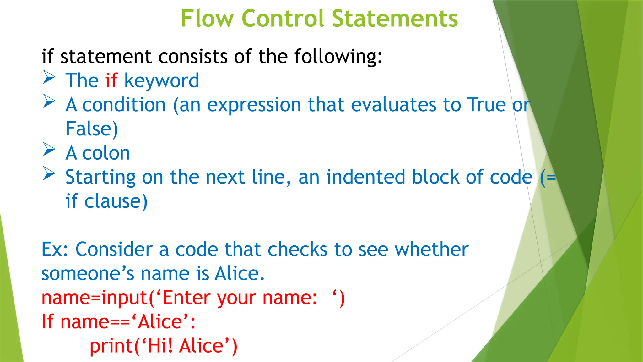 Flow Control Statements
if statement consists of the following:
 The if keyword
 A condition (an expression that evaluates to True or
False)
 A colon
 Starting on the next line, an indented block of code (=
if clause)
Ex: Consider a code that checks to see whether
someone’s name is Alice.
name=input(‘Enter your name: ‘)
If name==‘Alice’:
print(‘Hi! Alice’)
 