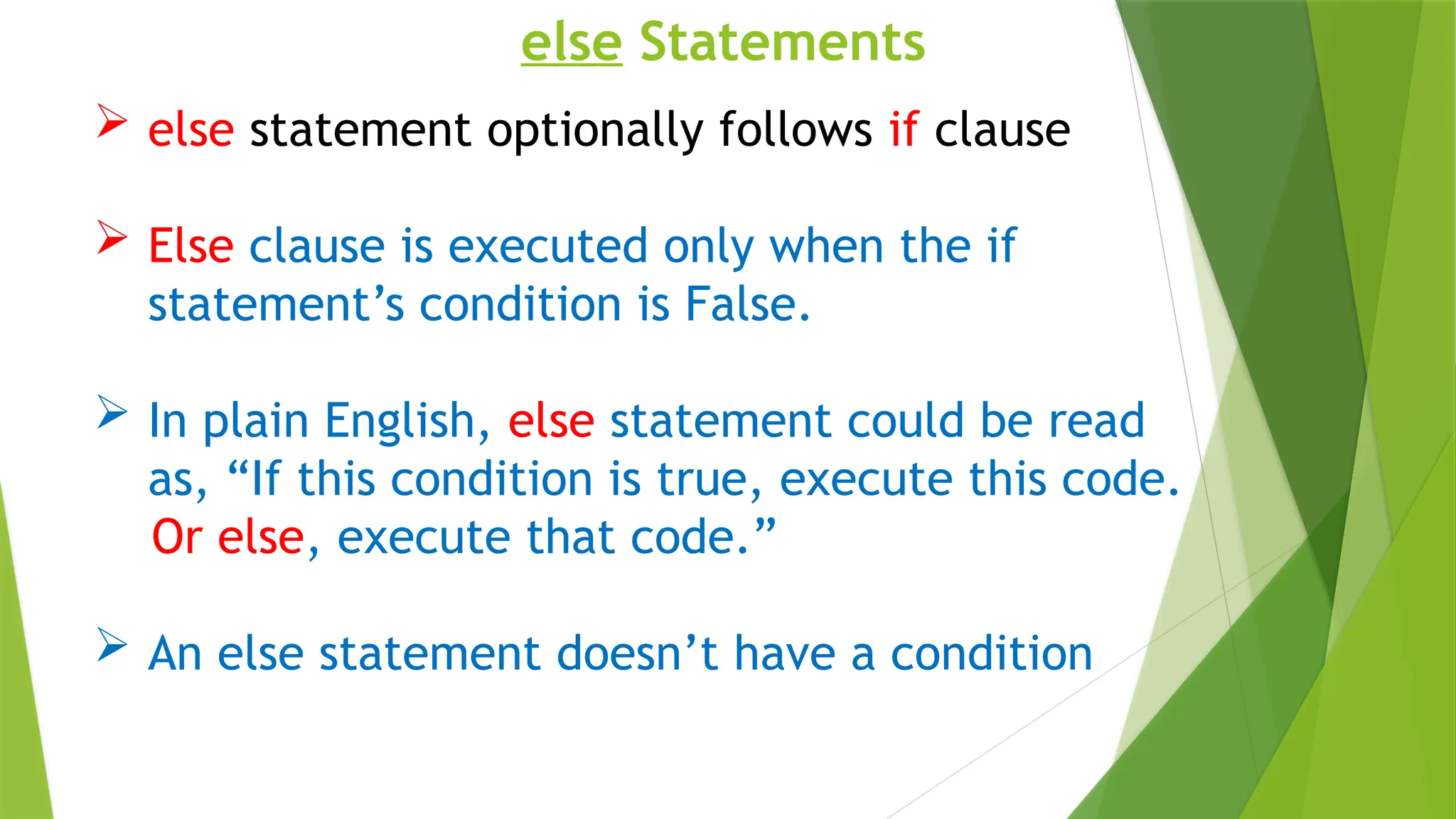 else Statements
 else statement optionally follows if clause
 Else clause is executed only when the if
statement’s condition is False.
 In plain English, else statement could be read
as, “If this condition is true, execute this code.
Or else, execute that code.”
 An else statement doesn’t have a condition
 