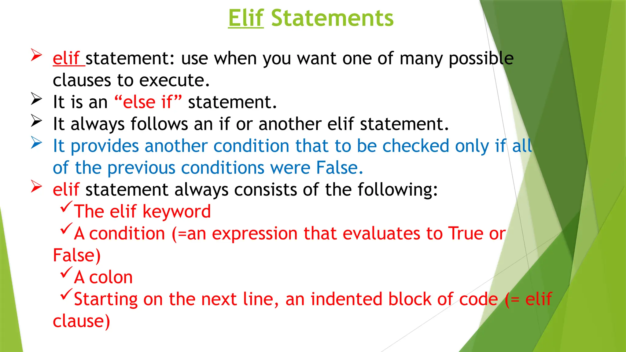 Elif Statements
 elif statement: use when you want one of many possible
clauses to execute.
 It is an “else if” statement.
 It always follows an if or another elif statement.
 It provides another condition that to be checked only if all
of the previous conditions were False.
 elif statement always consists of the following:
The elif keyword
A condition (=an expression that evaluates to True or
False)
A colon
Starting on the next line, an indented block of code (= elif
clause)
 