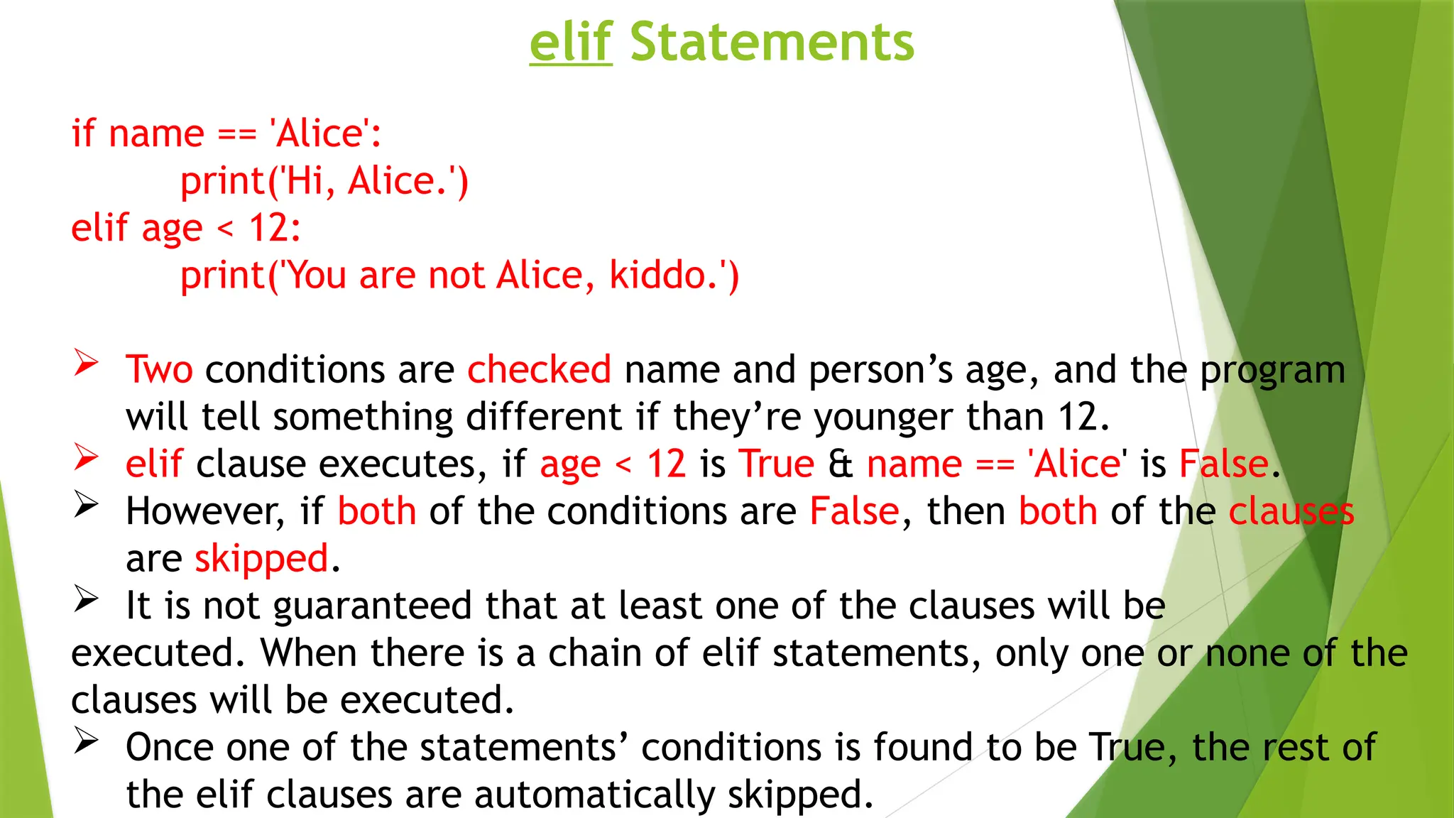 elif Statements
if name == 'Alice':
print('Hi, Alice.')
elif age < 12:
print('You are not Alice, kiddo.')
 Two conditions are checked name and person’s age, and the program
will tell something different if they’re younger than 12.
 elif clause executes, if age < 12 is True & name == 'Alice' is False.
 However, if both of the conditions are False, then both of the clauses
are skipped.
 It is not guaranteed that at least one of the clauses will be
executed. When there is a chain of elif statements, only one or none of the
clauses will be executed.
 Once one of the statements’ conditions is found to be True, the rest of
the elif clauses are automatically skipped.
 