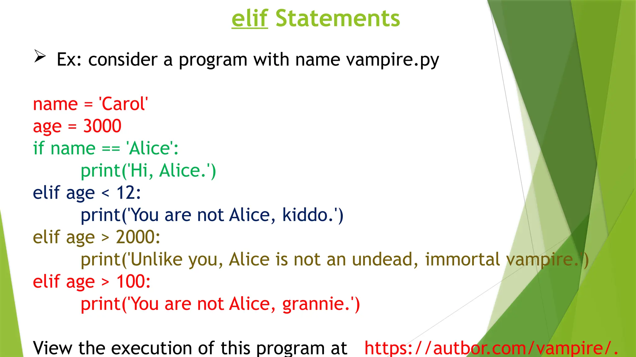 elif Statements
 Ex: consider a program with name vampire.py
name = 'Carol'
age = 3000
if name == 'Alice':
print('Hi, Alice.')
elif age < 12:
print('You are not Alice, kiddo.')
elif age > 2000:
print('Unlike you, Alice is not an undead, immortal vampire.')
elif age > 100:
print('You are not Alice, grannie.')
View the execution of this program at https://autbor.com/vampire/.
 