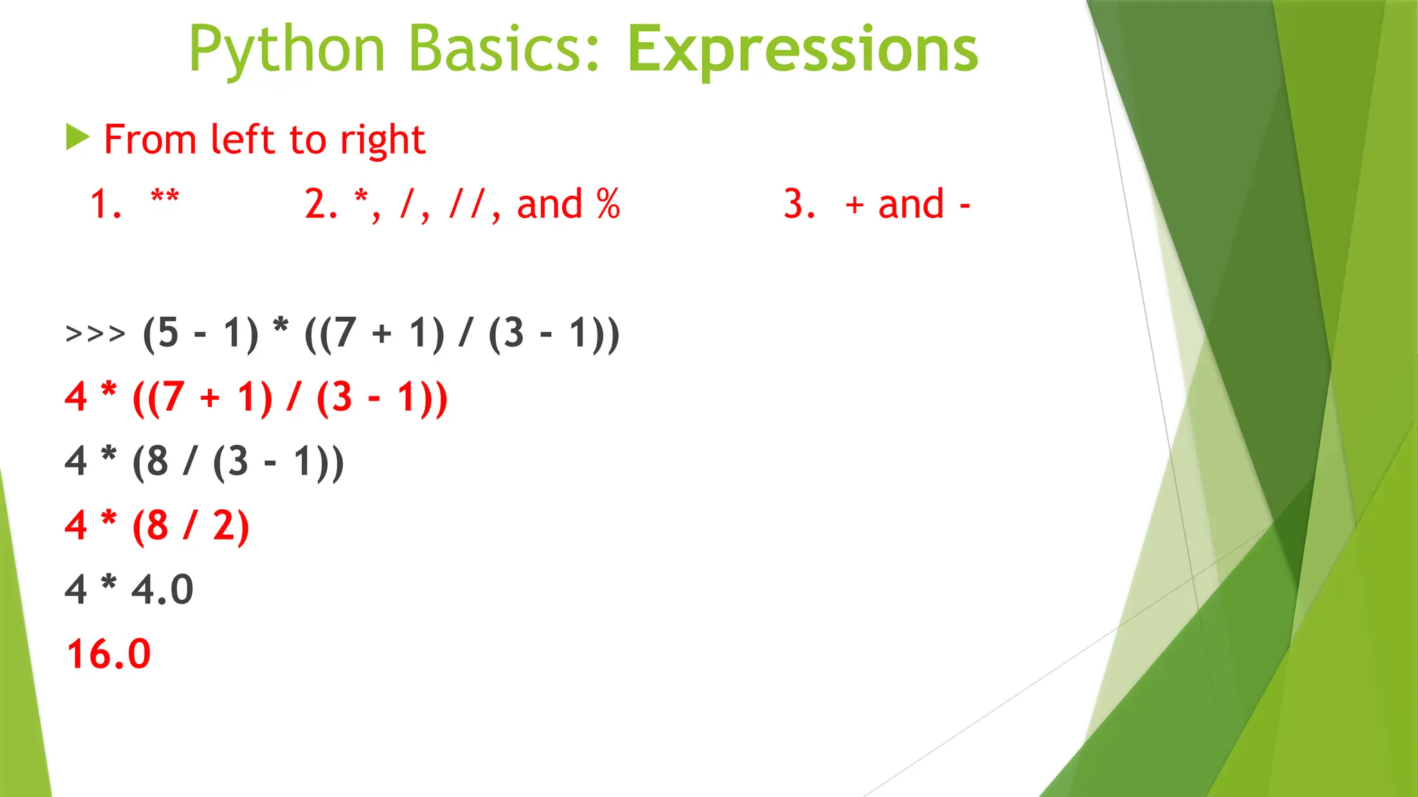 Python Basics: Expressions
 From left to right
1. ** 2. *, /, //, and % 3. + and -
>>> (5 - 1) * ((7 + 1) / (3 - 1))
4 * ((7 + 1) / (3 - 1))
4 * (8 / (3 - 1))
4 * (8 / 2)
4 * 4.0
16.0
 
