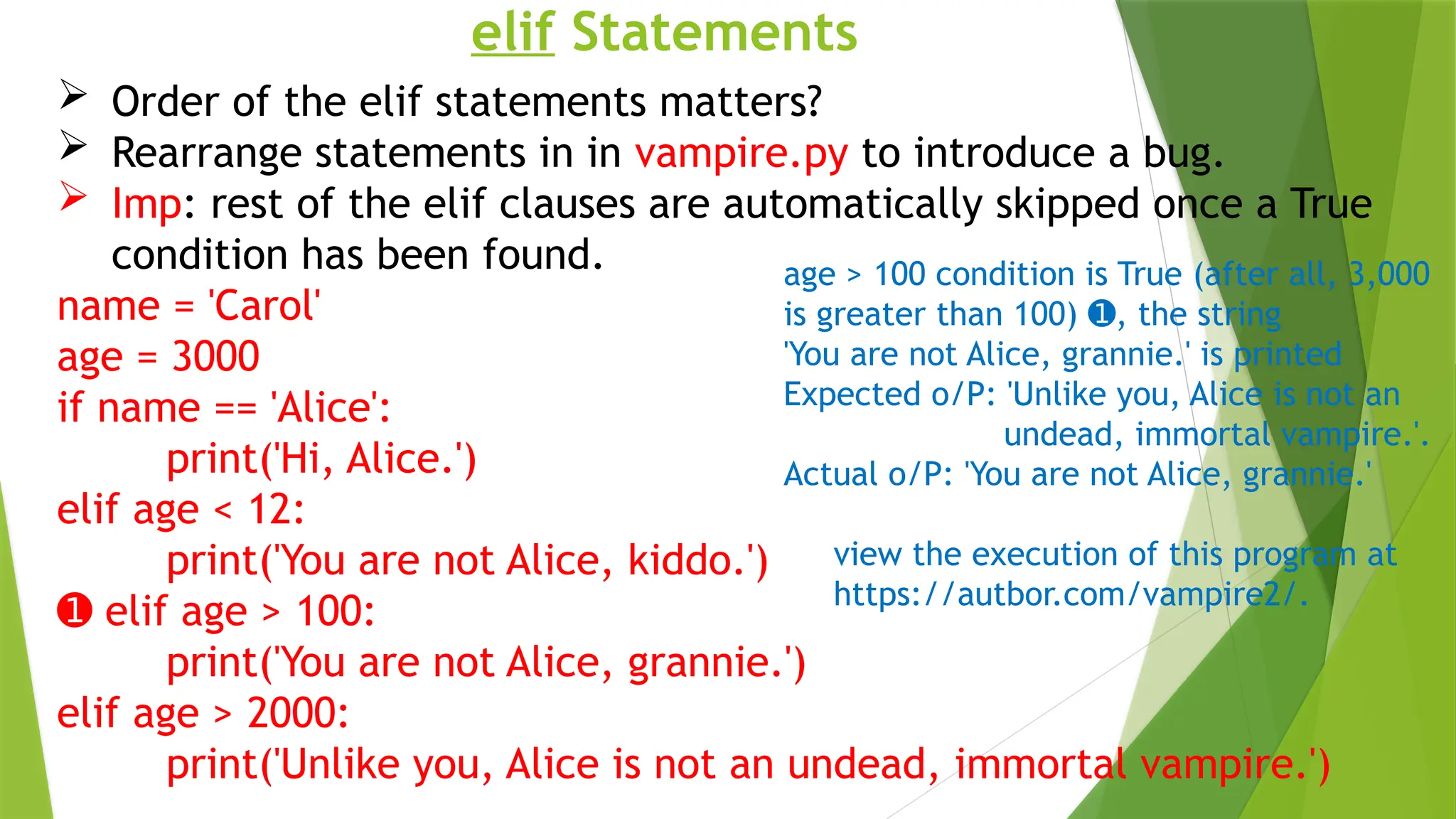 elif Statements
 Order of the elif statements matters?
 Rearrange statements in in vampire.py to introduce a bug.
 Imp: rest of the elif clauses are automatically skipped once a True
condition has been found.
name = 'Carol'
age = 3000
if name == 'Alice':
print('Hi, Alice.')
elif age < 12:
print('You are not Alice, kiddo.')
➊ elif age > 100:
print('You are not Alice, grannie.')
elif age > 2000:
print('Unlike you, Alice is not an undead, immortal vampire.')
age > 100 condition is True (after all, 3,000
is greater than 100) , the string
➊
'You are not Alice, grannie.' is printed
Expected o/P: 'Unlike you, Alice is not an
undead, immortal vampire.'.
Actual o/P: 'You are not Alice, grannie.'
view the execution of this program at
https://autbor.com/vampire2/.
 