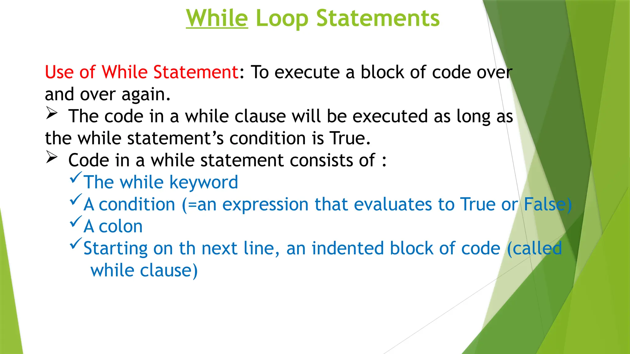 While Loop Statements
Use of While Statement: To execute a block of code over
and over again.
 The code in a while clause will be executed as long as
the while statement’s condition is True.
 Code in a while statement consists of :
The while keyword
A condition (=an expression that evaluates to True or False)
A colon
Starting on th next line, an indented block of code (called
while clause)
 