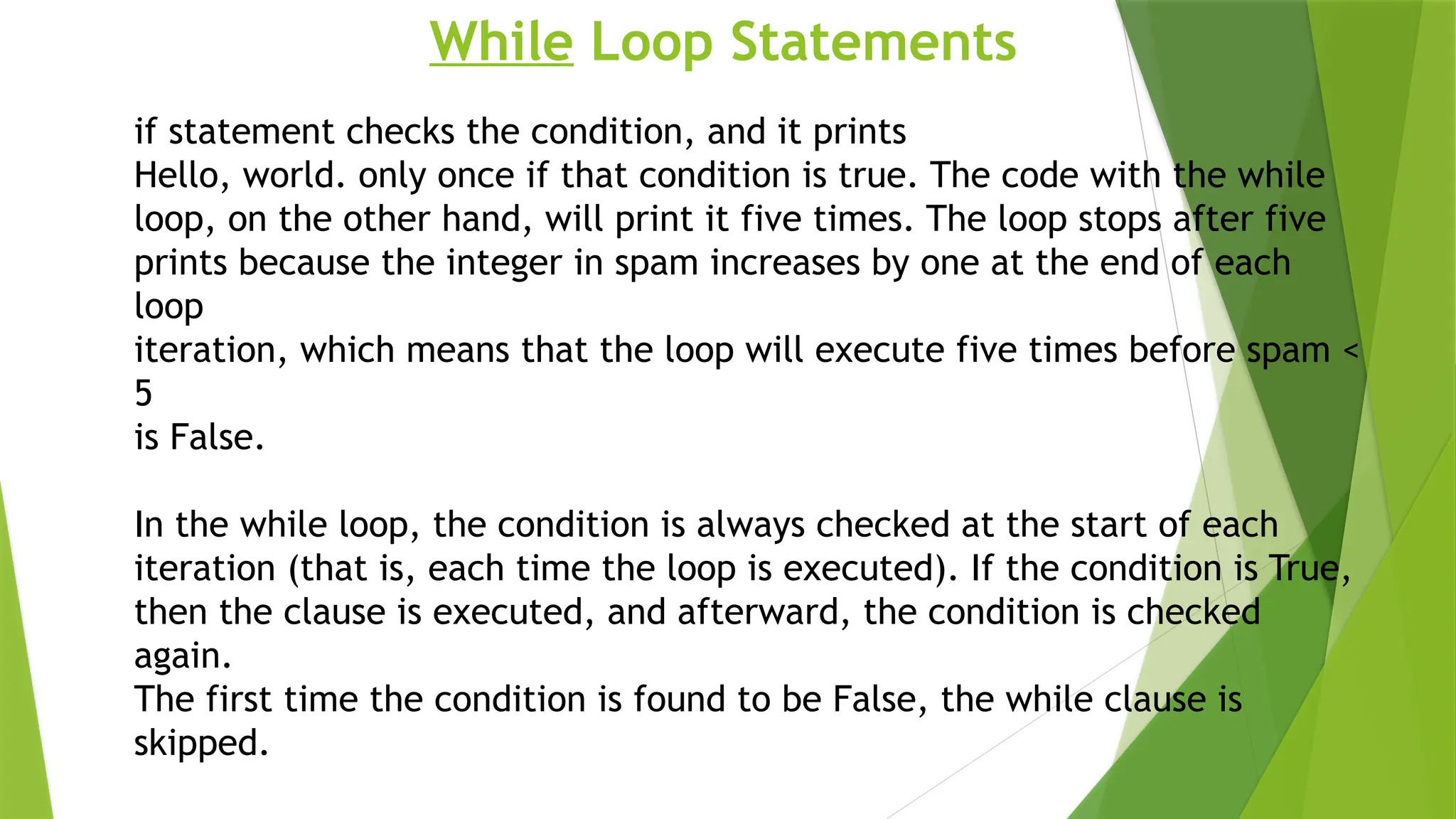 While Loop Statements
if statement checks the condition, and it prints
Hello, world. only once if that condition is true. The code with the while
loop, on the other hand, will print it five times. The loop stops after five
prints because the integer in spam increases by one at the end of each
loop
iteration, which means that the loop will execute five times before spam <
5
is False.
In the while loop, the condition is always checked at the start of each
iteration (that is, each time the loop is executed). If the condition is True,
then the clause is executed, and afterward, the condition is checked
again.
The first time the condition is found to be False, the while clause is
skipped.
 