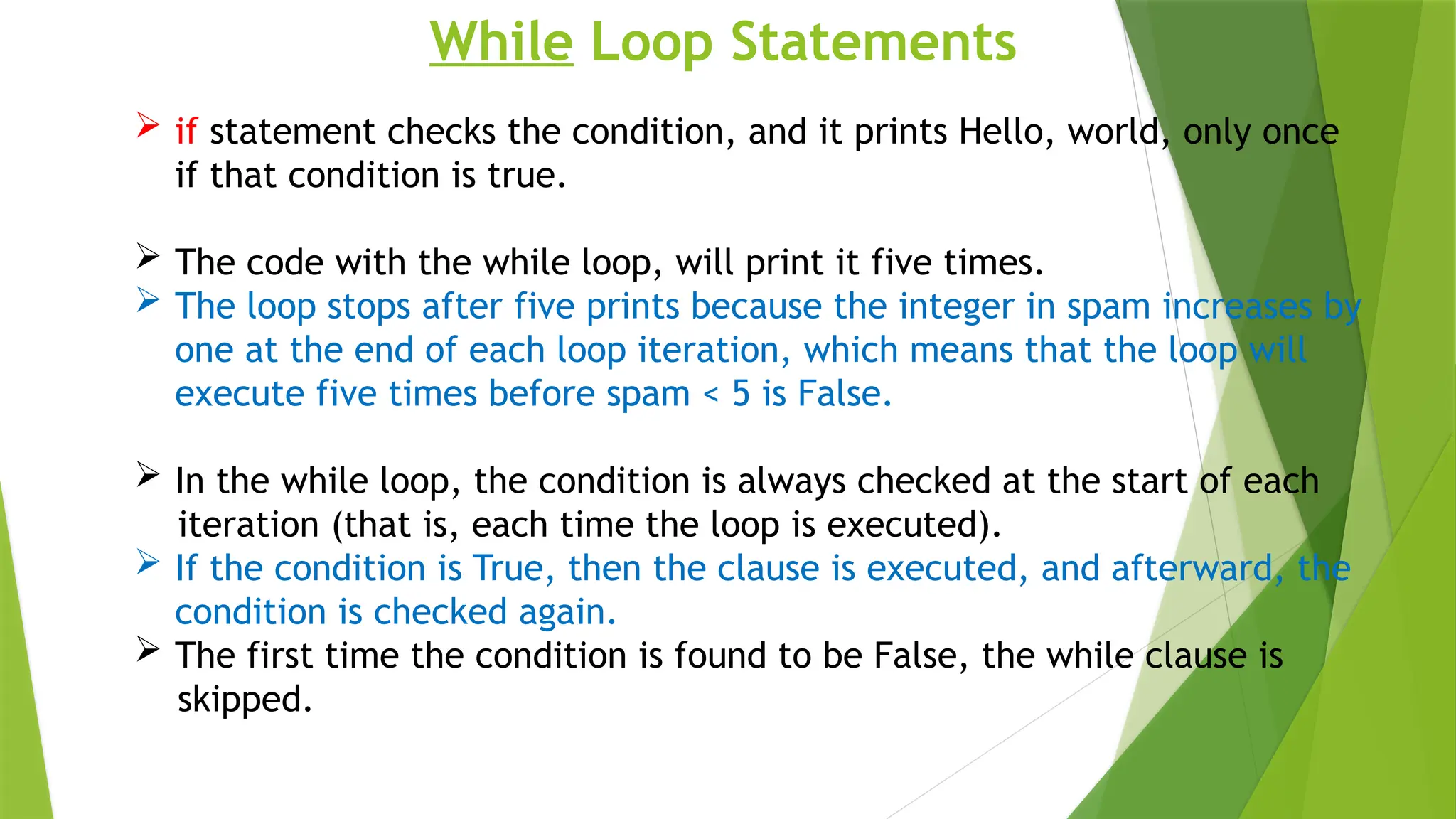 While Loop Statements
 if statement checks the condition, and it prints Hello, world, only once
if that condition is true.
 The code with the while loop, will print it five times.
 The loop stops after five prints because the integer in spam increases by
one at the end of each loop iteration, which means that the loop will
execute five times before spam < 5 is False.
 In the while loop, the condition is always checked at the start of each
iteration (that is, each time the loop is executed).
 If the condition is True, then the clause is executed, and afterward, the
condition is checked again.
 The first time the condition is found to be False, the while clause is
skipped.
 