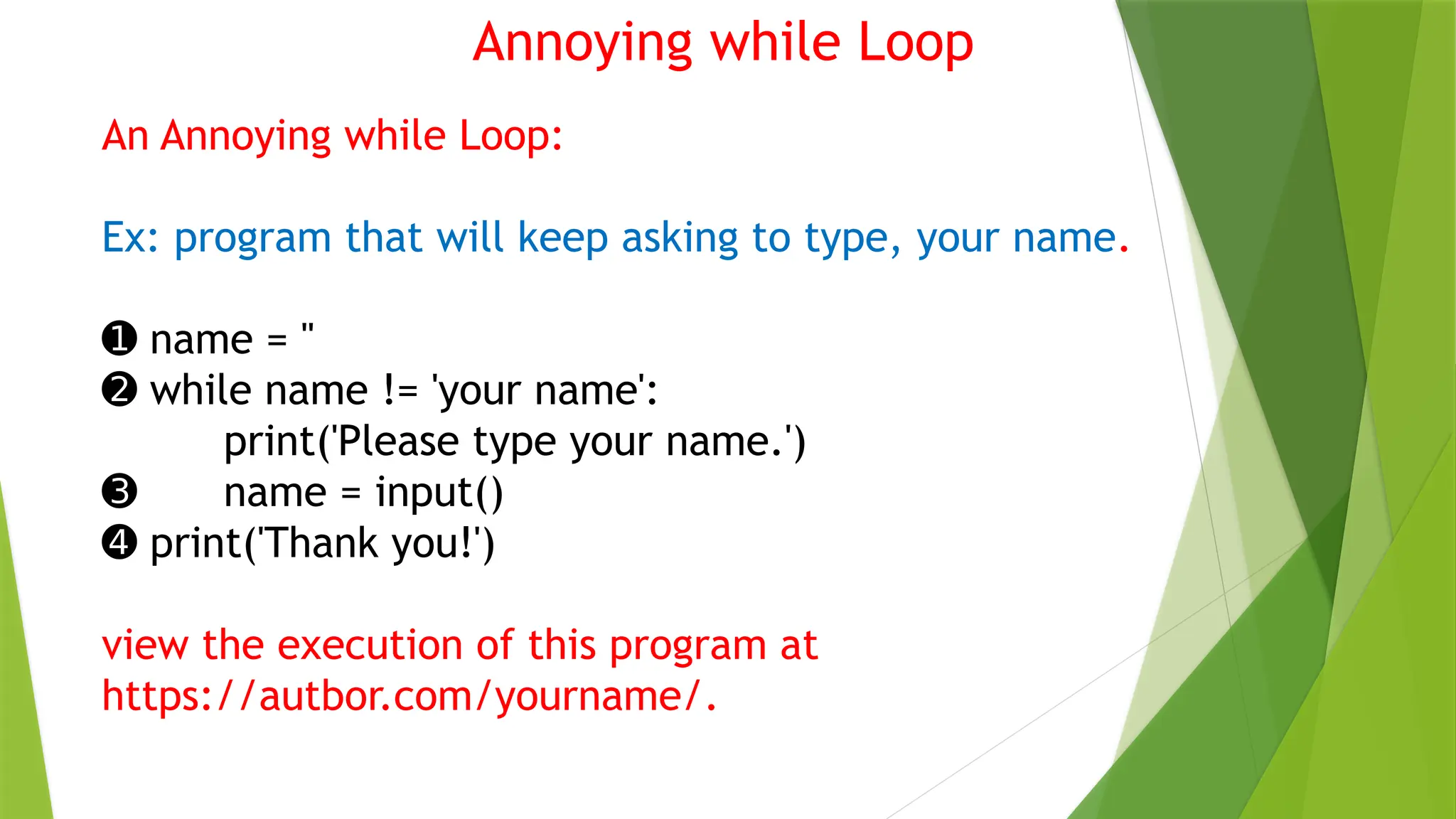 Annoying while Loop
An Annoying while Loop:
Ex: program that will keep asking to type, your name.
➊ name = ''
➋ while name != 'your name':
print('Please type your name.')
➌ name = input()
➍ print('Thank you!')
view the execution of this program at
https://autbor.com/yourname/.
 