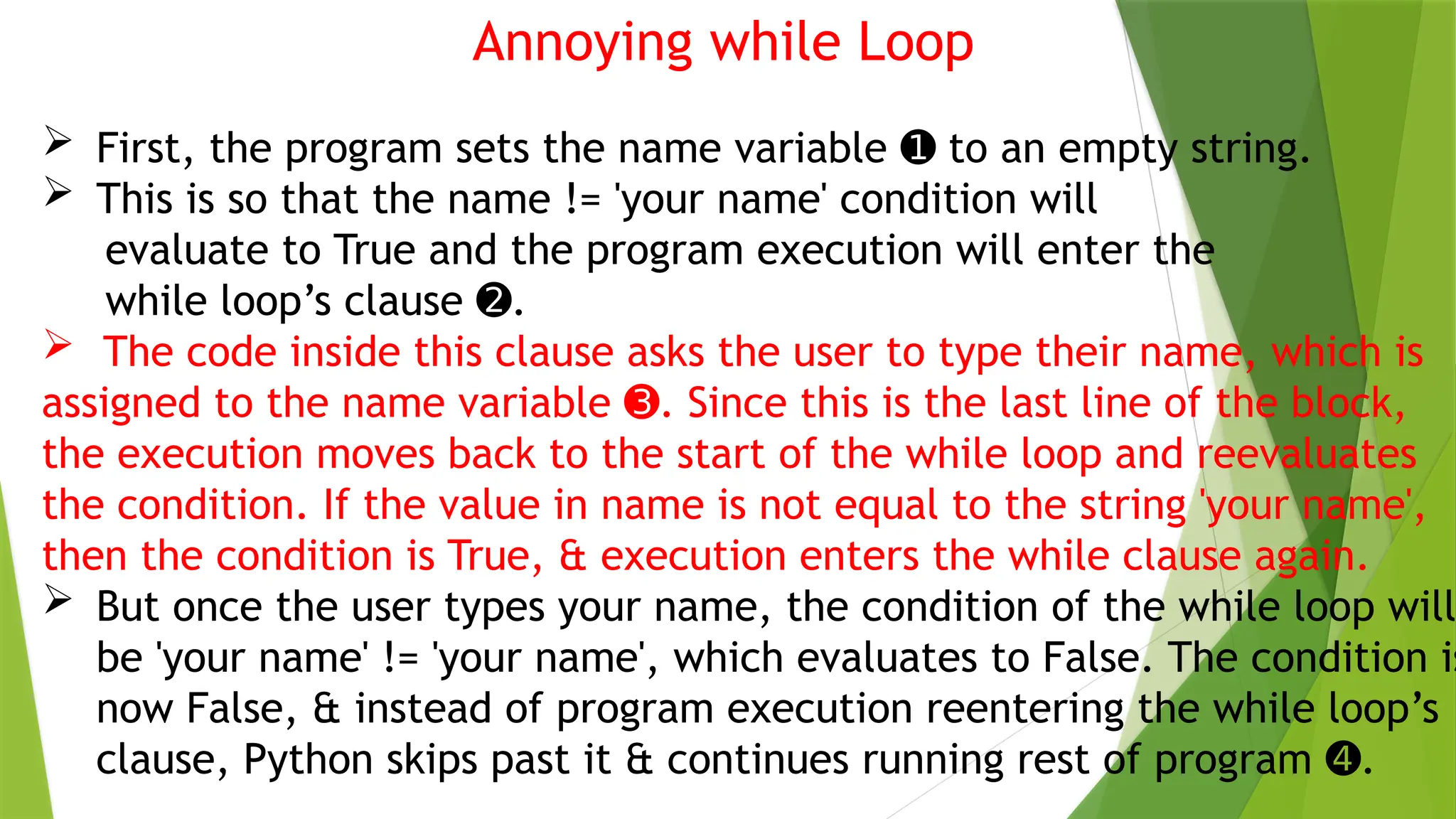 Annoying while Loop
 First, the program sets the name variable to an empty string.
➊
 This is so that the name != 'your name' condition will
evaluate to True and the program execution will enter the
while loop’s clause .
➋
 The code inside this clause asks the user to type their name, which is
assigned to the name variable . Since this is the last line of the block,
➌
the execution moves back to the start of the while loop and reevaluates
the condition. If the value in name is not equal to the string 'your name',
then the condition is True, & execution enters the while clause again.
 But once the user types your name, the condition of the while loop will
be 'your name' != 'your name', which evaluates to False. The condition is
now False, & instead of program execution reentering the while loop’s
clause, Python skips past it & continues running rest of program .
➍
 