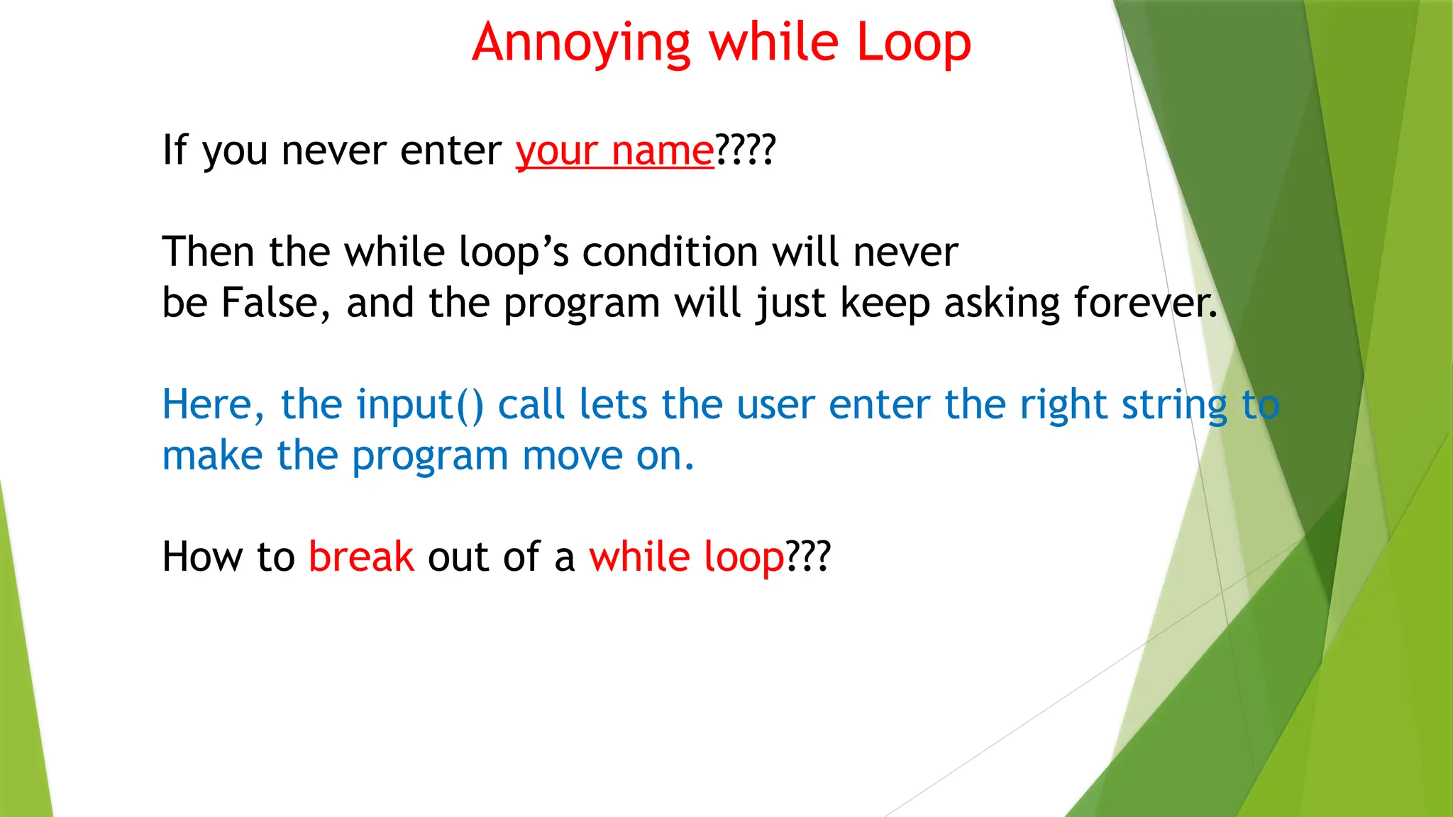 Annoying while Loop
If you never enter your name????
Then the while loop’s condition will never
be False, and the program will just keep asking forever.
Here, the input() call lets the user enter the right string to
make the program move on.
How to break out of a while loop???
 