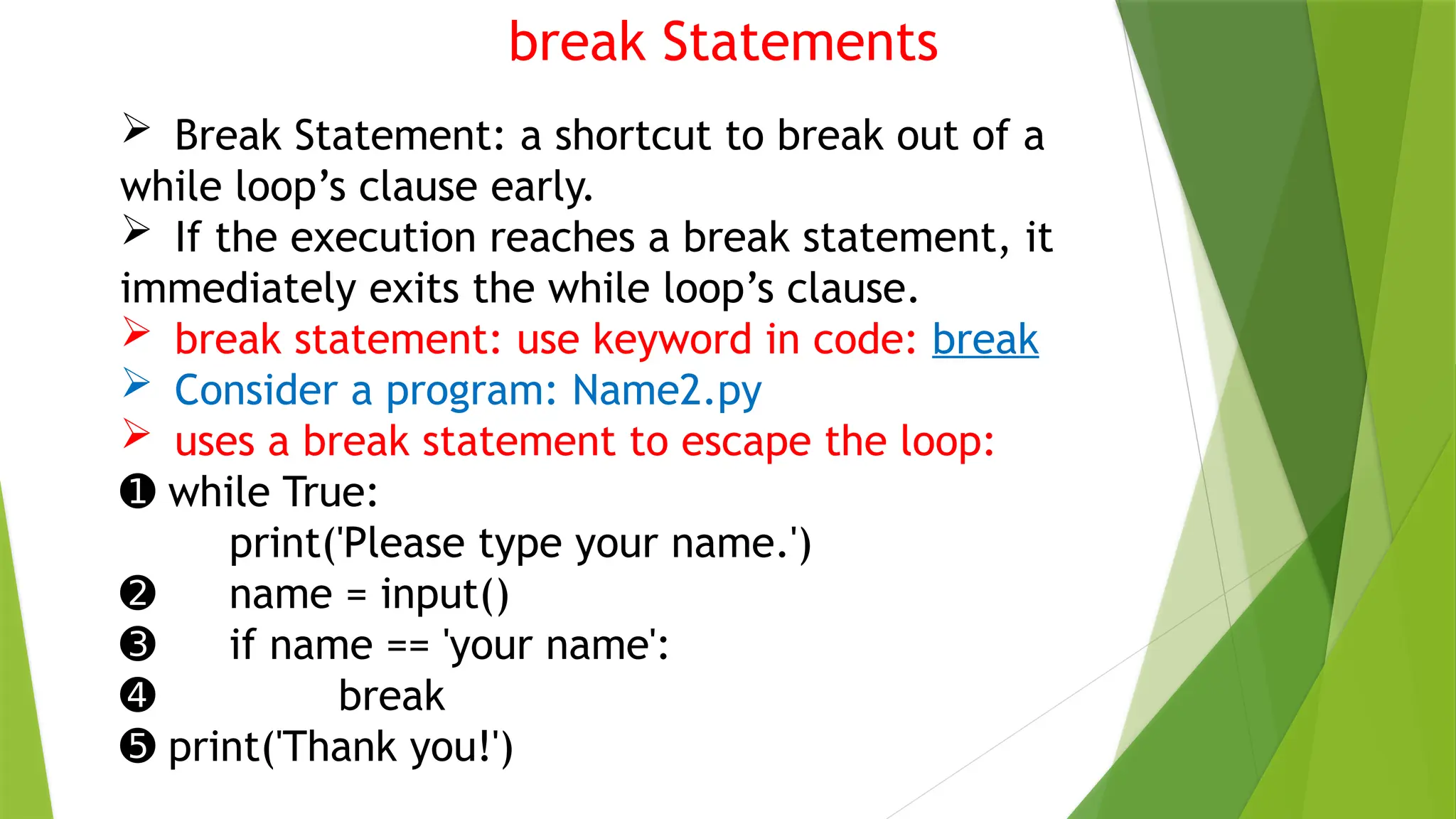 break Statements
 Break Statement: a shortcut to break out of a
while loop’s clause early.
 If the execution reaches a break statement, it
immediately exits the while loop’s clause.
 break statement: use keyword in code: break
 Consider a program: Name2.py
 uses a break statement to escape the loop:
➊ while True:
print('Please type your name.')
➋ name = input()
➌ if name == 'your name':
➍ break
➎ print('Thank you!')
 