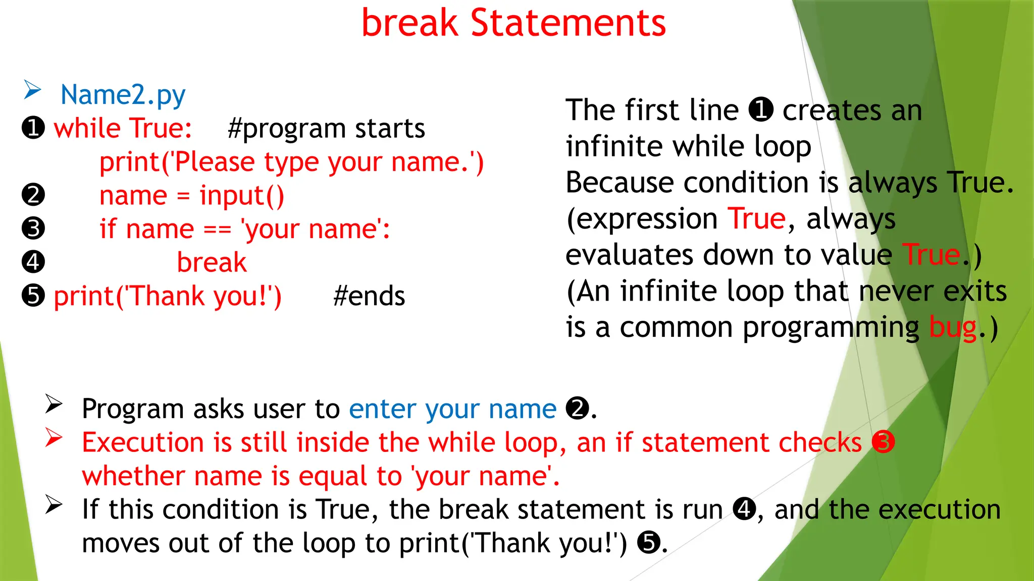 break Statements
 Name2.py
➊ while True: #program starts
print('Please type your name.')
➋ name = input()
➌ if name == 'your name':
➍ break
➎ print('Thank you!') #ends
The first line creates an
➊
infinite while loop
Because condition is always True.
(expression True, always
evaluates down to value True.)
(An infinite loop that never exits
is a common programming bug.)
 Program asks user to enter your name .
➋
 Execution is still inside the while loop, an if statement checks ➌
whether name is equal to 'your name'.
 If this condition is True, the break statement is run , and the execution
➍
moves out of the loop to print('Thank you!') .
➎
 