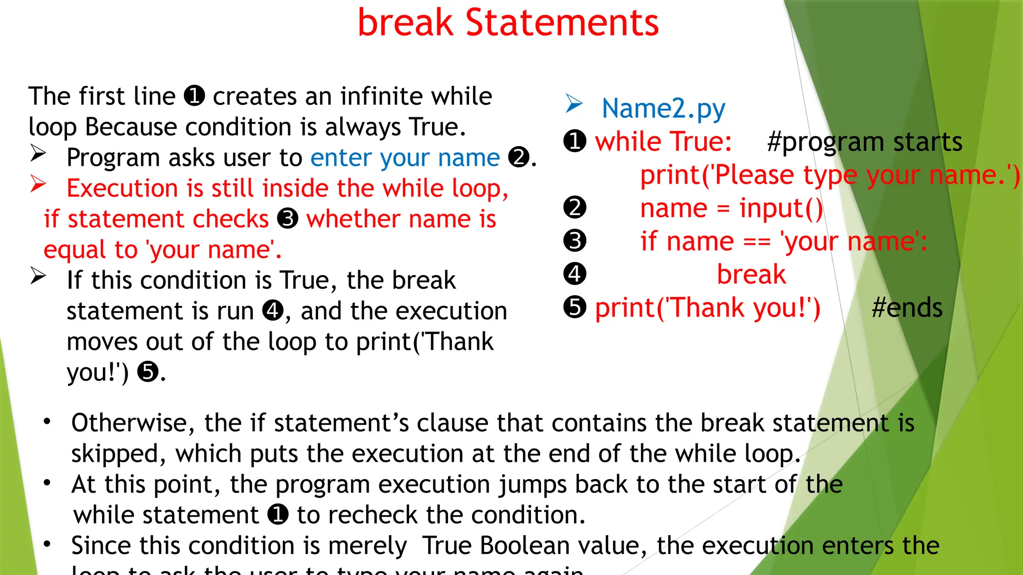 break Statements
 Name2.py
➊ while True: #program starts
print('Please type your name.')
➋ name = input()
➌ if name == 'your name':
➍ break
➎ print('Thank you!') #ends
• Otherwise, the if statement’s clause that contains the break statement is
skipped, which puts the execution at the end of the while loop.
• At this point, the program execution jumps back to the start of the
while statement to recheck the condition.
➊
• Since this condition is merely True Boolean value, the execution enters the
The first line creates an infinite while
➊
loop Because condition is always True.
 Program asks user to enter your name .
➋
 Execution is still inside the while loop,
if statement checks ➌ whether name is
equal to 'your name'.
 If this condition is True, the break
statement is run , and the execution
➍
moves out of the loop to print('Thank
you!') .
➎
 