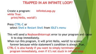 TRAPPED IN AN INFINITE LOOP?
Create a program: infiniteLoop.py
while True:
print('Hello, world!')
Press CTRL-C or
select Shell Restart Shell
▸ from IDLE’s menu
This will send a KeyboardInterrupt error to your program and cause
it to stop immediately.
When run this program, it will print Hello, world! to screen
forever because while statement’s condition is always True.
CTRL-C is also handy if you want to simply terminate your
program immediately, even if it’s not stuck in infinite loop.
 