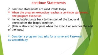 continue Statements
 Continue statements are used inside loops
 When the program execution reaches a continue statement,
the program execution
 Immediately jumps back to the start of the loop and
reevaluates the loop’s condition.
 (This is also what happens when the execution reaches the end
of the loop.)
 Consider a program that asks for a name and Password,
as swordfish.py
 
