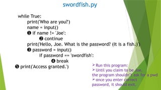 swordfish.py
while True:
print('Who are you?')
name = input()
➊ if name != 'Joe':
➋ continue
print('Hello, Joe. What is the password? (It is a fish.)')
➌ password = input()
if password == 'swordfish':
➍ break
➎ print('Access granted.') Run this program:
Until you claim to be Joe,
the program shouldn’t ask for a pwd
once you enter correct
password, it should exit.
 