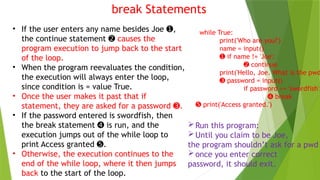 break Statements
• If the user enters any name besides Joe ,
➊
the continue statement ➋ causes the
program execution to jump back to the start
of the loop.
• When the program reevaluates the condition,
the execution will always enter the loop,
since condition is = value True.
• Once the user makes it past that if
statement, they are asked for a password .
➌
• If the password entered is swordfish, then
the break statement is run, and the
➍
execution jumps out of the while loop to
print Access granted .
➎
• Otherwise, the execution continues to the
end of the while loop, where it then jumps
back to the start of the loop.
while True:
print('Who are you?')
name = input()
➊ if name != 'Joe':
➋ continue
print('Hello, Joe. What is the pwd
➌ password = input()
if password == 'swordfish':
➍ break
➎ print('Access granted.')
Run this program:
Until you claim to be Joe,
the program shouldn’t ask for a pwd
once you enter correct
password, it should exit.
 