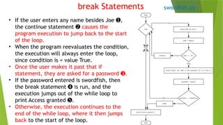 break Statements
• If the user enters any name besides Joe ,
➊
the continue statement ➋ causes the
program execution to jump back to the start
of the loop.
• When the program reevaluates the condition,
the execution will always enter the loop,
since condition is = value True.
• Once the user makes it past that if
statement, they are asked for a password .
➌
• If the password entered is swordfish, then
the break statement is run, and the
➍
execution jumps out of the while loop to
print Access granted .
➎
• Otherwise, the execution continues to the
end of the while loop, where it then jumps
back to the start of the loop.
swordfish.py
 