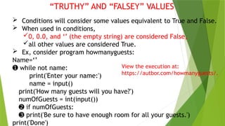 “TRUTHY” AND “FALSEY” VALUES
 Conditions will consider some values equivalent to True and False.
 When used in conditions,
0, 0.0, and ‘’ (the empty string) are considered False,
all other values are considered True.
 Ex, consider program howmanyguests:
Name=‘’
➊ while not name:
print('Enter your name:')
name = input()
print('How many guests will you have?')
numOfGuests = int(input())
➋ if numOfGuests:
➌ print('Be sure to have enough room for all your guests.')
print('Done')
View the execution at:
https://autbor.com/howmanyguests/.
 