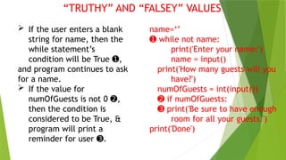 “TRUTHY” AND “FALSEY” VALUES
 If the user enters a blank
string for name, then the
while statement’s
condition will be True ,
➊
and program continues to ask
for a name.
 If the value for
numOfGuests is not 0 ,
➋
then the condition is
considered to be True, &
program will print a
reminder for user .
➌
name=‘’
➊ while not name:
print('Enter your name:')
name = input()
print('How many guests will you
have?')
numOfGuests = int(input())
➋ if numOfGuests:
➌ print('Be sure to have enough
room for all your guests.')
print('Done')
 