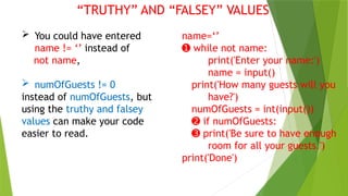 “TRUTHY” AND “FALSEY” VALUES
 You could have entered
name != ‘’ instead of
not name,
 numOfGuests != 0
instead of numOfGuests, but
using the truthy and falsey
values can make your code
easier to read.
name=‘’
➊ while not name:
print('Enter your name:')
name = input()
print('How many guests will you
have?')
numOfGuests = int(input())
➋ if numOfGuests:
➌ print('Be sure to have enough
room for all your guests.')
print('Done')
 