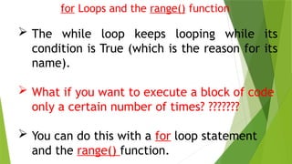for Loops and the range() function
 The while loop keeps looping while its
condition is True (which is the reason for its
name).
 What if you want to execute a block of code
only a certain number of times? ???????
 You can do this with a for loop statement
and the range() function.
 