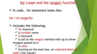 for Loops and the range() function
 In code, for statement looks like:
for i in range(5):
 includes the following:
 for keyword
 A variable name
 in keyword
 A call to the range() method with up to three
integers passed to it
 A colon
 Starting on the next line, an indented block of
code (=for clause)
 