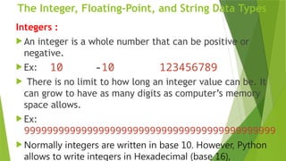 The Integer, Floating-Point, and String Data Types
Integers :
 An integer is a whole number that can be positive or
negative.
 Ex:
 There is no limit to how long an integer value can be. It
can grow to have as many digits as computer’s memory
space allows.
 Ex:
99999999999999999999999999999999999999999999
 Normally integers are written in base 10. However, Python
allows to write integers in Hexadecimal (base 16),
10 -10 123456789
 